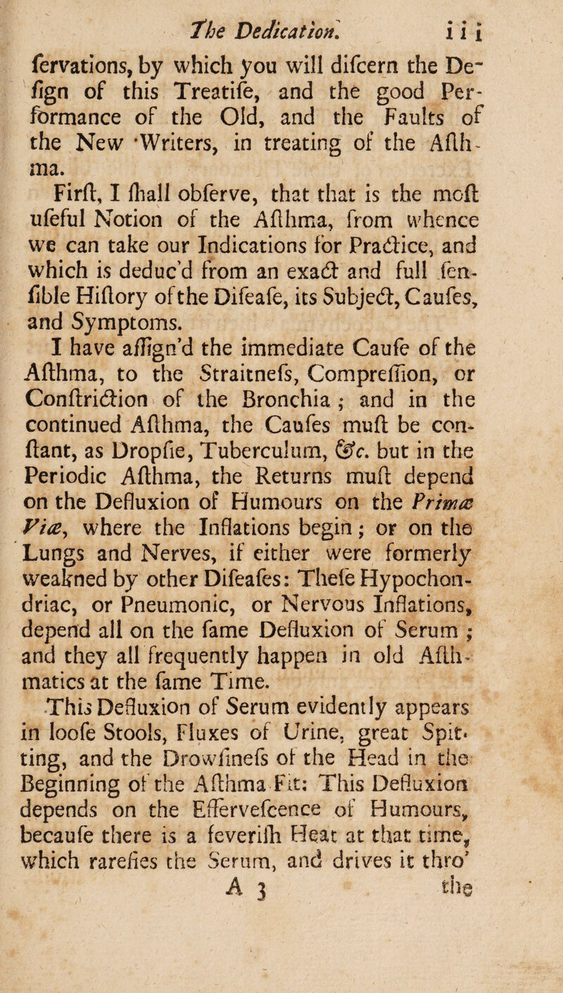 fervations, by which you will difcern the De~ fign of this Treatife, and the good Per¬ formance of the Old, and the Faults of the New 'Writers, in treating of the Adh~ ma. Firft, I fliali obferve, that that is the mod ufeful Notion of the Aflhma, from whence we can take our Indications for Pra&ice, and which is deduc’d from an exad and full fen~ fible Hiflory of the Difeafe, its Subjed, Caufes, and Symptoms. I have aflign’d the immediate Caufe of the Aflhma, to the Straitnefs, ComprefTion, or Conflridion of the Bronchia ; and in the continued Aflhma, the Caufes muft be Cen¬ dant, as Dropfie, Tuberculum, &c. but in the Periodic Aflhma, the Returns mufl depend on the Defluxion of Humours on the Prima Via, where the Inflations begin; or on the Lungs and Nerves, if either were formerly weakned by other Difeafes: Thefe Hypochon¬ driac, or Pneumonic, or Nervous Inflations* depend all on the fame Defluxion of Serum ; and they all frequently happen in old Afth* matiesat the fame Time. This Defluxion of Serum evidently appears in loofe Stools, Fluxes of Urine, great Spit* ting, and the Drowlinefs of the Head in the Beginning of the Aflhma Fit: This Defluxion depends on the Effervefcence of Humours, becaufe there is a feverifh Heat at that time* which rarefies the Serum, and drives it thro'