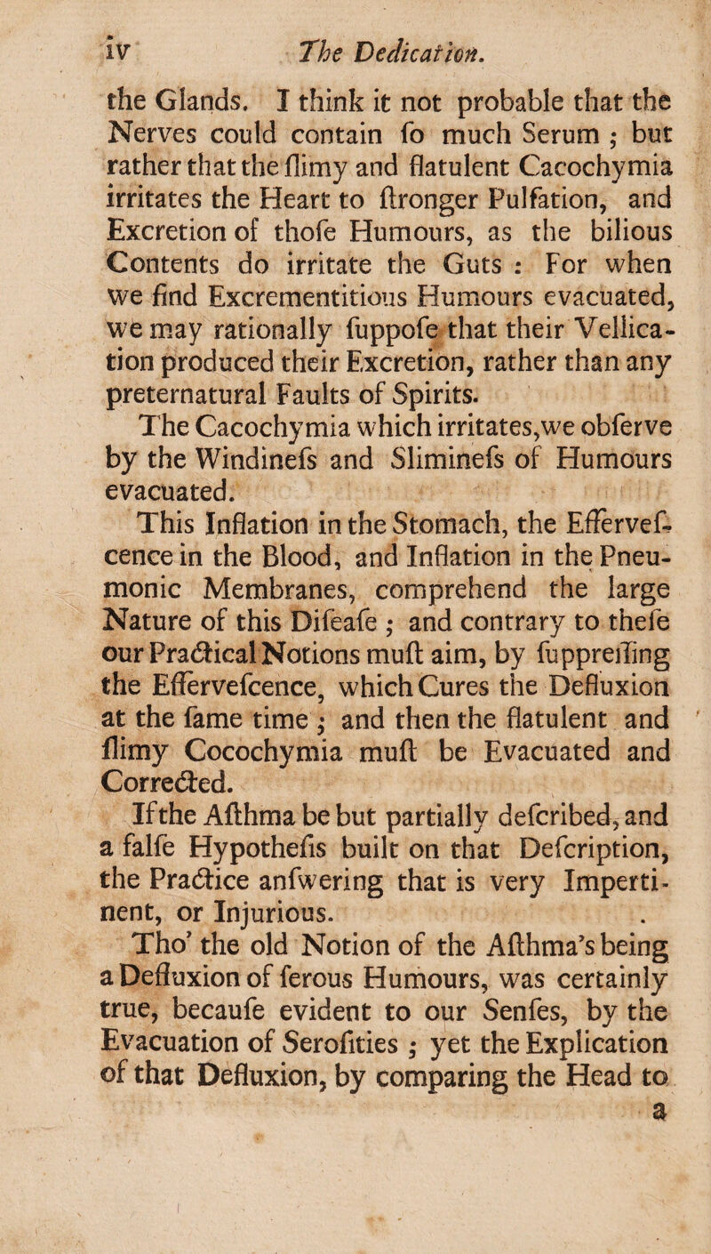 the Glands. I think it not probable that the Nerves could contain fo much Serum ; but rather that the flimy and flatulent Cacochymia irritates the Heart to ftronger Pulfation, and Excretion of thofe Humours, as the bilious Contents do irritate the Guts : For when we find Excrementitious Humours evacuated, we may rationally fuppofe that their Vellica- tion produced their Excretion, rather than any preternatural Faults of Spirits. The Cacochymia which irritates,we obferve by the Windinefs and Sliminefs of Humours evacuated. This Inflation in the Stomach, the Eflervefc cencein the Blood, and Inflation in thePneu- monic Membranes, comprehend the large Nature of this Difeafe ; and contrary to thefe our Practical Notions muft aim, by fuppreiling the Eflervefcence, which Cures the Defluxion at the fame time ; and then the flatulent and llimy Cocochymia mull: be Evacuated and Corre&ed. If the Afthma be but partially defcribed, and a falfe Hypothefis built on that Defcription, the Practice anfwering that is very Imperti¬ nent, or Injurious. Tho’ the old Notion of the Afthma’s being a Defluxion of ferous Humours, was certainly true, becaufe evident to our Senfes, by the Evacuation of Serofities; yet the Explication of that Defluxion, by comparing the Head to a