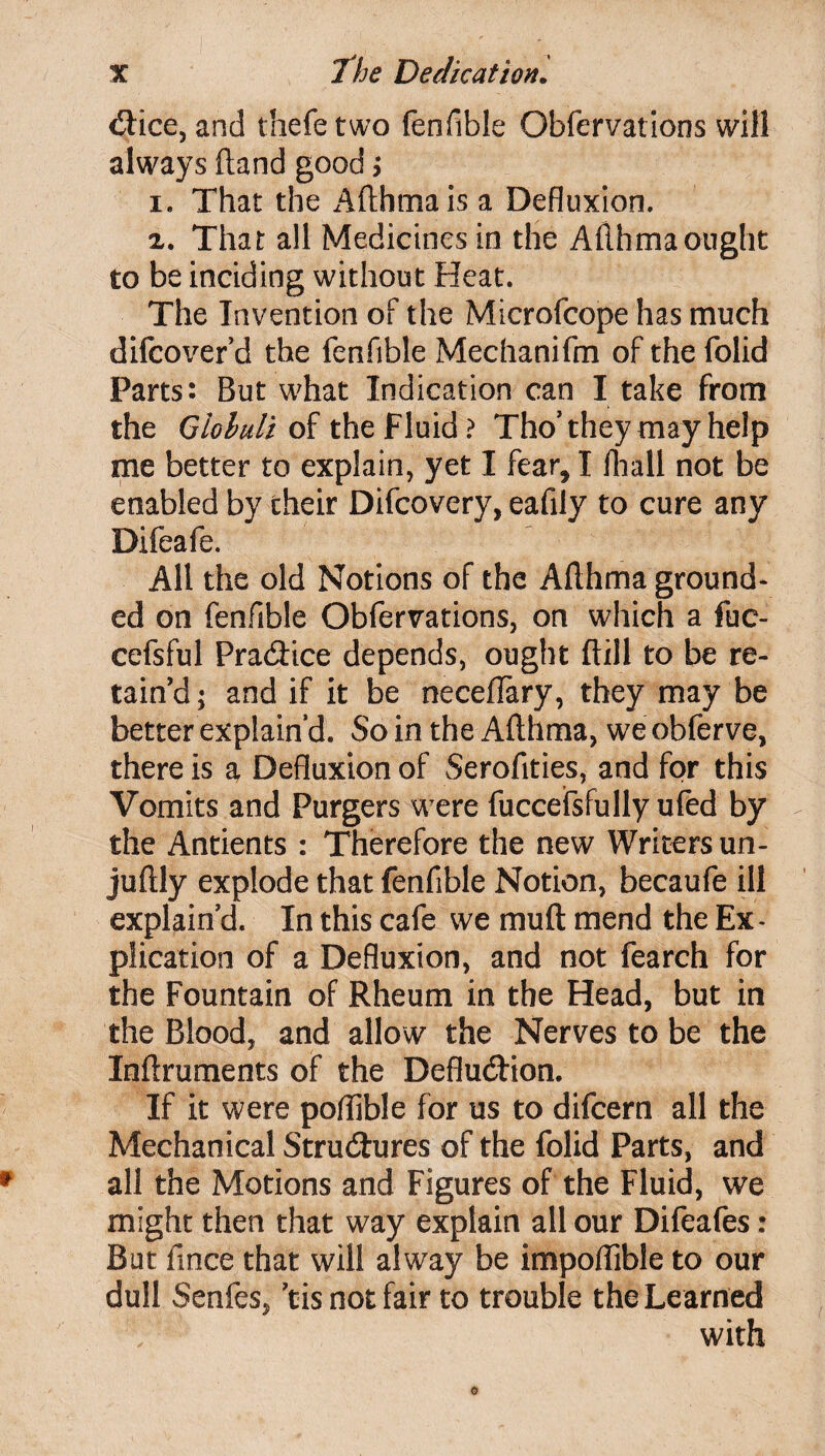 dice, and thefe two fenfible Obfervations will always (land good> i. That the Afthma is a Defluxion. z. That all Medicines in the Afthmaought to be inciding without Heat. The Invention of the Microfcope has much difcoverd the fenfible Mechanifm of thefolid Parts: But what Indication can I take from the Gioluli of the Fluid ? Tho’ they may help me better to explain, yet I fear, I fhall not be enabled by their Difcovery, eafily to cure any Difeafe. All the old Notions of the Afthma ground¬ ed on fenfible Obfervations, on which a fuc- cefsful Pradice depends, ought ftill to be re¬ tain’d; and if it be neceffary, they may be better explain’d. So in the Afthma, we obferve, there is a Defluxion of Serofities, and for this Vomits and Purgers were fuccefsfully ufed by the Antients : Therefore the new Writersun- juftly explode that fenfible Notion, becaufe ill explain’d. In this cafe we muft mend the Ex¬ plication of a Defluxion, and not fearch for the Fountain of Rheum in the Head, but in the Blood, and allow the Nerves to be the Xnftruments of the Defludion. If it were poffible for us to difcern all the Mechanical Structures of the folid Parts, and all the Motions and Figures of the Fluid, we might then that way explain all our Difeafes: But fince that will alway be impoflible to our dull Senfes, ’tis not fair to trouble the Learned with