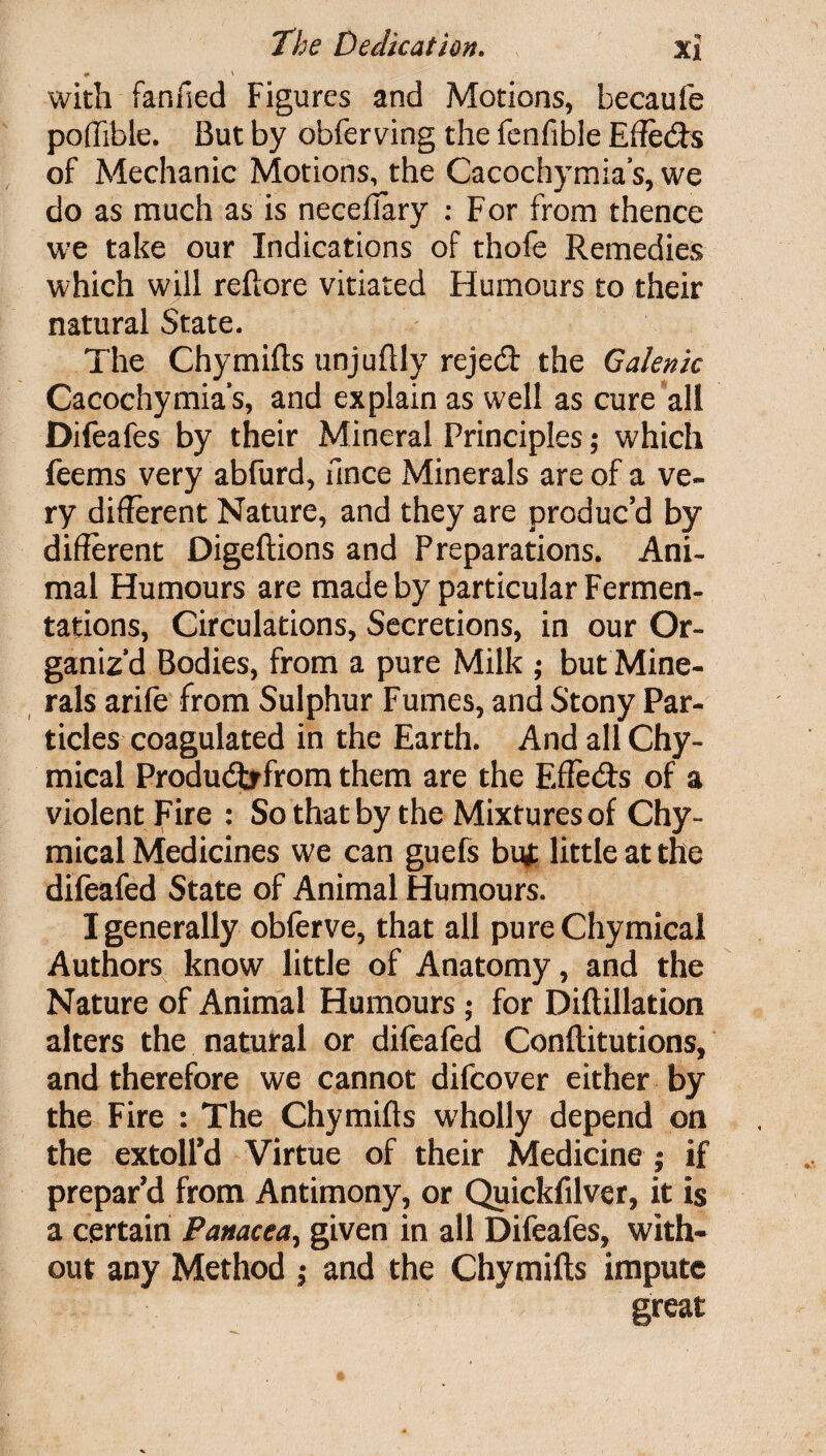 # \ with fanfied Figures and Motions, becaufe pofftble. But by obferving the fenfible Efieds of Mechanic Motions, the Cacochymia’s, we do as much as is necefiary : For from thence we take our Indications of thofe Remedies which will reftore vitiated Humours to their natural State. The Chymills unjuftly rejed the Galenic Cacochymia’s, and explain as well as cure all Difeafes by their Mineral Principles; which feems very abfurd, fince Minerals are of a ve¬ ry different Nature, and they are produc’d by different Digeftions and Preparations. Ani¬ mal Humours are made by particular Fermen¬ tations, Circulations, Secretions, in our Or¬ ganiz’d Bodies, from a pure Milk ; but Mine¬ rals arife from Sulphur Fumes, and Stony Par¬ ticles coagulated in the Earth. AndallChy- mical Produdrfrom them are the Efieds of a violent Fire : So that by the Mixtures of Chy- mical Medicines we can guefs but little at the difeafed State of Animal Humours. I generally obferve, that all pure Chymical Authors know little of Anatomy, and the Nature of Animal Humours ; for Diftillation alters the natural or difeafed Conftitutions, and therefore we cannot difcover either by the Fire : The Chymifts wholly depend on the extoll’d Virtue of their Medicine; if prepar’d from Antimony, or Quickfilver, it is a certain Panacea, given in all Difeafes, with¬ out any Method ; and the Chymifts impute great