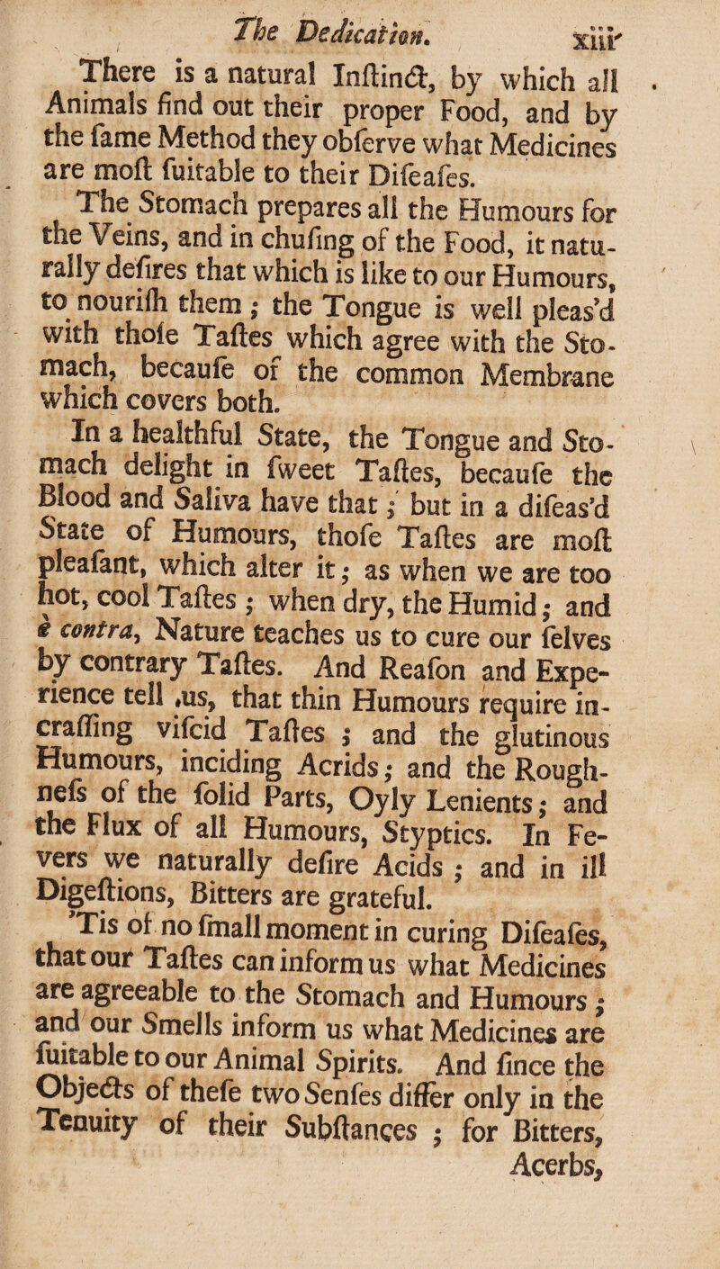 There is a natural Inflind, by which all Animals find out their proper Food, and by the fame Method they obferve what Medicines are moft fuitable to their Difeafes. The Stomacn prepares all the Humours for the Veins, and in chufing of the Food, it natu¬ rally defires that which is like to our Humours, to nourifli them ; the Tongue is well pleas'd with thole Taftes which agree with the Sto¬ mach, becaufe or the common Membrane which covers both. In a healthful State, the Tongue and Sto¬ mach delight in fweet Taftes, becaufe the Blood and Saliva have that'; but in a difeas’d State of Humours, thofe Taftes are moft pleafant, which alter it ,• as when we are too hot, cool Taftes ,* when dry, the Humidand € contra^ Nature teaches us to cure our felves by contrary Taftes. And Reafon and Expe¬ rience tell #us, that thin Humours require in- er a fling vifcid Taftes i and the glutinous Humours, inciding Acrids; and the Rough- nefs of the folid Parts, Oyly Lenients; and the Flux of all Humours, Styptics. In Fe¬ vers we naturally defire Acids • and in ill Digeftions, Bitters are grateful. Tis of no final! moment in curing Difeafes, that out Taftes can inform us what Medicines are agreeable to the Stomach and Humours | and our Smells inform us what Medicines are fuitable to our Animal Spirits. And fince the Objedts of thefe twoSenfes differ only in the Tenuity of their Subftances ; for Bitters, Acerbs*