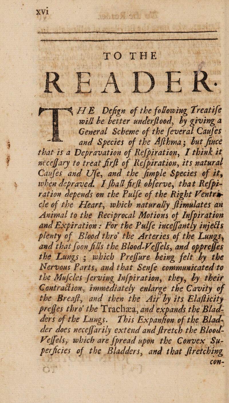 TO THE READ E R- THE Defign of the following Treatife will he letter underftood> ly giving a General Scheme of the feveral Caufes and Species of the Afthma; hut Jince that is a Depravation of Refpiration, I think it necejjary to treat JirJl of Refpiration, its natural Caufes and life, and the Jimple Species of it, when depraved. 1 fhall firfl ohferve, that Ref pi- ration depends on the Pulfe of the Right Ventrit cle of the Heart, which naturally Jlimulates an Animal to the Reciprocal Motions of Infpiration and Expiration: For the Pulfe inceffantly injeils plenty of Blood thro'* the Arteries of the Lungs y and that foon Jills the Rhod-Vefels, and oppreffes the Lungs • which Preffure being felt ly the Nervous Paris} and that Senfe communicated to the Mujeles Jerving Infpiration, they, ly their Contrail ion y immediately enlarge the Cavity of the Breafiy and then the Air ly its Elaflicity prefies thro' the Trachaea, and expands the Blad¬ ders of the Lungs. This Expanfion of the Blad¬ der does necej]drily extend and Jlretch the Blood- Nif els 7 which are fpread upon the Convex Su¬ perficies of the Bladder sy and that ftretching con-