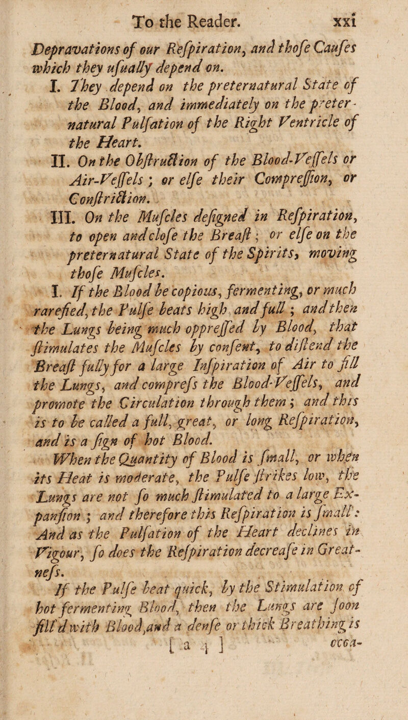 Depravations of our Refpiration, and thofe Caufes which they ufually depend m. I. They depend on the preternatural State of the Bloody and immediately on the preter ¬ natural Pulfation of the Right Ventricle of the Heart. II. On the Objlruftion of the Blood-Vejfels or Air-Vejfels ; or elfe their Compreffion, or Confl rift ion. III. On the Mufcles defigned in Refpiration, to open andclofe the Breafi; or elfe on the preternatural State of the Spirits, moving thofe Mufcles. I. If the Blood be copious, fermenting,t or much rarefied, the Ruffe beats high and full; and then the Lungs being much opprejjed by Bloody that Stimulates the Mufcles by confent, to diflend the Breafl fully for a large Inspiration of Air to fill the Lungs, and comprefs the BloodVeffels, and promote the Circulation through them; and this is to be called a full, great, or long Refpiration, and is a ftgn of hot Blood. When the Quantity of Blood is fmall, or when its Heat is moderate, the Pulfe fir ikes low, the Lungs are not fo much Stimulated to a large Lx- panfion ; and therefore this Refpiration is j mall: And as the Pulfation of the Heart declines in. Vigour, fo does the Refpiration decreafe in Great- nefs. If the Pulfe beat quick, by the Stimulation, of hot fermenting Blood, then the Lungs are Joon fill d with Blood find a denfe or thick Breathing is [ :a 4 ]