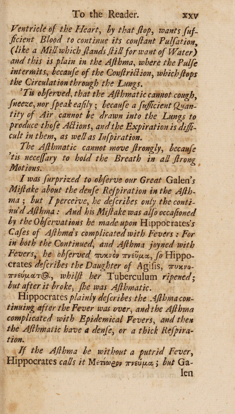 Ventricle of the Heart, ly that flop, wants fef¬ ficient Blood to continue its conftant Pulfation, (like a Mill which Jlands fl ill for want of Water) and this is plain in the Afthma, where thePulfe intermits, lecaufe of the Conft rift ion , which ft ops the Circulation through the Lunvs. Ju obferved\ that the Afthmatic cannot cough, freeze, nor fpeak eafily; becaufe a fefficient Quan¬ tity of Air cannot he drawn into the Lungs to produce thofe Ad ions, and the Expiration is diffi¬ cult in them, as well as Infpiration. The Afthmatic cannot move ftrongly, lecaufe ytis neceffary to hold the Breath in all ftrong Motions. I was furprized to ohferve our Great Galen V Miftake about the denfe Refpiration in the Afth¬ ma ; lut l perceive, he defer lies only the conti¬ nu'd Afthma: And his Miftake was alfo occafioned ly the Olfervations he made upon Hippocrates^ Cafes of Afthma s complicated with Fevers: For in loth the Continued\ and Afthma joyned with Fevers, he obferved mntvov irv&jyLc&^fo Hippo¬ crates defer lies the Daughter of Agifis, 7tukvo- 7rvev[ActTi&, whilft her Tuberculum ripened; lut after it Iroke, fhe was Afthmatic. Hippocrates plainly defer lies the Afthma con¬ tinuing after the Fever was over, and the Afthma complicated with Epidemical Fevers, and then the Afthmatic have a denfe, or a thick Refpira¬ tionh If the Afthma le without a putrid Fever, Hippocrates calls it MtjiwQpp 7rveufA&} lut Ga¬ lea