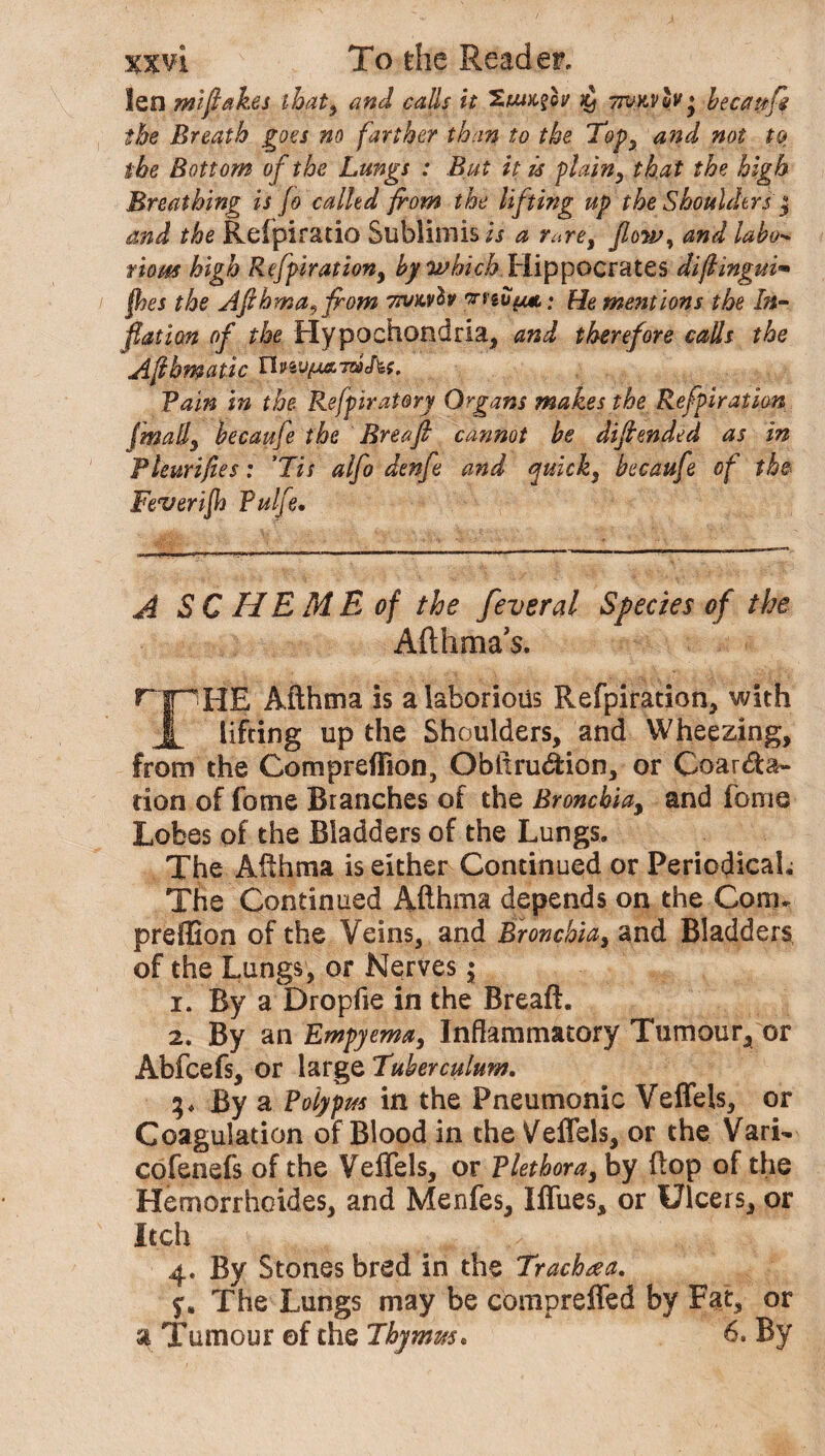 len miftakes that, and calls it Zuikov $ twkvo?* becauft the Breath goes no farther than to the Top, and not to the Bottom of the Lungs : But it is plain, that the high Breathing is Jo called from the lifting up the Shoulders $ and the Relpiratio Sublimis/j a rare, flow, and labo- viom high Refpiration, by which Hippocrates diftingui* jhes the Afthma9 from vrvx.vfo wivyut; He mentions the In¬ flation of the Hypochondria* and therefore calls the Aflhmatic T\nyyta.,mAt. Fain in the Refpiratory Organs makes the Refpiration (mall, becaufe the Brea ft cannot be diftended as in Fleurifies: ’Tit alfo denfte and quick, becaufe of the Feverijh Fulfe. A SC HEME of the feveral Species of the Afthma’s. r |pHE Afthma is a laborious Refpiration* with X lifting up the Shoulders* and Wheezing, from the Compreffion* Obftruction* or Coarcta¬ tion of fome Branches of the Bronchia* and feme Lobes of the Bladders of the Lungs. The Afthma is either Continued or Periodicals The Continued Afthma depends on the Com. preffion of the Veins* and Bronchia* and Bladders of the Lungs* or Nerves •, 1. By a Dropfie in the Breaft. 2. By an Empyema, Inflammatory Tumour* or Abfcefs* or large Tuberculum. By a Polypus in the Pneumonic Veffels, or Coagulation of Blood in the Veffels, or the Vari- cofenefs of the Veffels, or Plethora* by flop of the Hemorrhoides* and Menfes* Iffues, or Ulcers* or Itch x ... .,5 4. By Stones bred in the Trachea. The Lungs may be compreffed by Fat* or a Tumour of the Thymus. 6. By