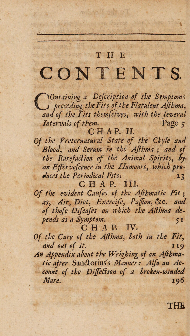 CONTENTS. Containing a Defcription of the Symptoms preceding the Fits of the Flatulent AJlhma, and of the Fits themfelves, with the feveral Intervals of them. Page 5* CHAP. II. Of the Preternatural State of the Chyle and Bloody and Serum in the AJlhma ; and of the Rarefaflion of the Animal Spirits, hy> an Ejfervefcence in the Humours} which pro¬ duces the Periodical Fits. 23 CHAP. III. Of the evident Caufes of the AJlhmatic Fit; aSy Aity Diet, Exercife, Pajfion, &c. and of thofe Difeafes on which the AJlhma de¬ pends as a Symptom. yi CHAP. IV. Of the Cure of the AJlhma, hoth in the Fity and out of it. 119 An Appendix about the Weighing of an Ajlhma- tic after SancSoriusV Manner: Alfo an Ac¬ count of the Diffeflion of a Iroken-winded Mare. 196