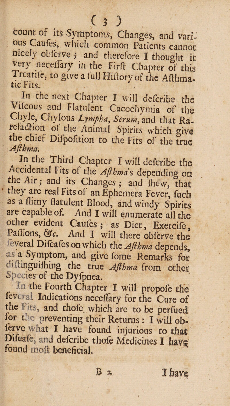 count of its Symptoms, Changes, and van-’ ' °?s Caufes, which common Patients cannot nicely obferve j and therefore I thought it very necelTary in the Firft Chapter of this Treatife, to give a full Hiftory of the Afthma- tic Fits. In tne next Chapter I will deferibe the Vifcous and Flatulent Caecchymia of the Chyle, Chylous Lymph a, Serum, and that Ra¬ refaction of the Animal Spirits which give the chief Difpofition to the Fits of the true Afthrna. In the Third Chapter I will deferibe the Accidental Fits of the Afthrna s depending on the Air - and its Changes ; and fhew, that ' they real Fits of an Ephemera Fever, fuch as a flimy flatulent Blood, and windy Spirits are capable of. And I will enumerate all the other evident Caufes ; as Diet, Exercife, Paffions, &c. And I will there obferve the several Difeafes on which the AJlhmu depends., ^r,3: Symptom, and give fbme Remarks for oiiiinguifhing the true Afthrna from other Species of the Dyfpnea. lo the Fourth Chapter I will propofe the fevers l Indications neceflary for the Cure of the Fits, and thofe which are to be perfued for the preventing their Returns: I will ob¬ ferve what I have found injurious to that; Difeafe, and deferibe thole Medicines I have found moft beneficial, B % I have i