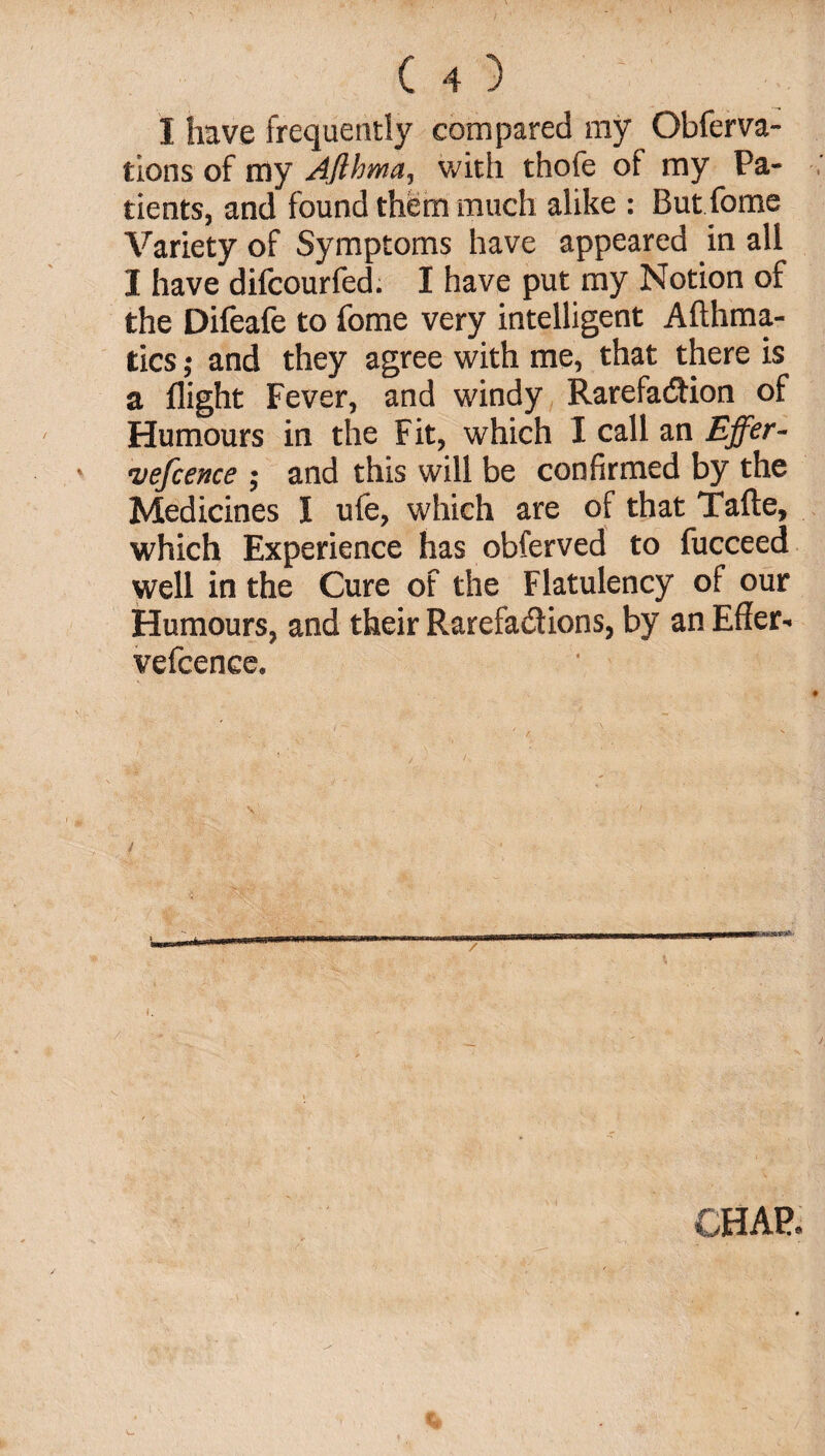 1 have frequently compared my Obferva- tlons of my Ajihma, with thofe of my Pa¬ tients, and found them much alike : But fome Variety of Symptoms have appeared in all I have difcourfed. I have put my Notion of the Difeafe to fome very intelligent Afthma- tics; and they agree with me, that there is a flight Fever, and windy Rarefaction of Humours in the Fit, which I call an Effer- vefcence ; and this will be confirmed by the Medicines I ufe, which are of that Tafte, which Experience has obferved to fucceed well in the Cure of the Flatulency of our Humours, and their Rarefactions, by an Effer- vefcence. I. CHAP.