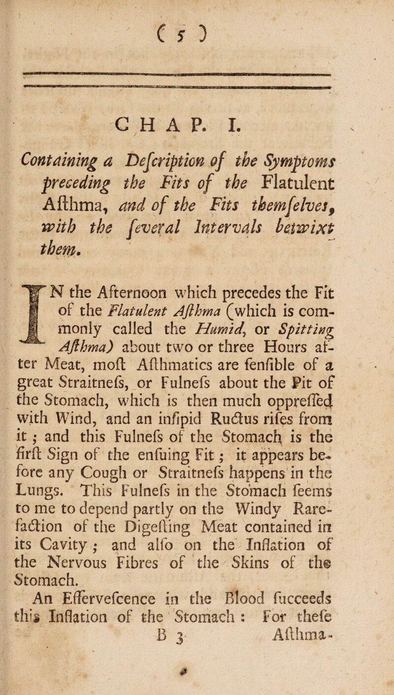 C H A P. I. Containing a Description of the Symptoms preceding the Fits of the Flatulent Afthma, and of the Fits themfelves9 with the fever a l Intervals betwixt them. IN the Afternoon which precedes the Fit of the Flatulent Afihma (which is com¬ monly called the Humid, or Spitting Ajlhma) about two or three Hours af¬ ter Meat, moft Afthmatics are fenfible of a great Straitnefs, or Fulnefs about the Pit of the Stomach, which is then much opprefie4 with Wind, and an infipid Rudus rifes from it; and this Fulnefs of the Stomach is the firft Sign of the enfuing Fit; it appears be¬ fore any Cough or Straitnefs happens in the Lungs. This Fulnefs in the Stomach feems to me to depend partly on the Windy Rare- fadion of the Digefting Meat contained in its Cavity ; and alfo on the Inflation of the Nervous Fibres of the Skins of tht Stomach. An Effervefcence in the Blood fucceeds this Inflation of the Stomach : For thefe B 3* Afthma-