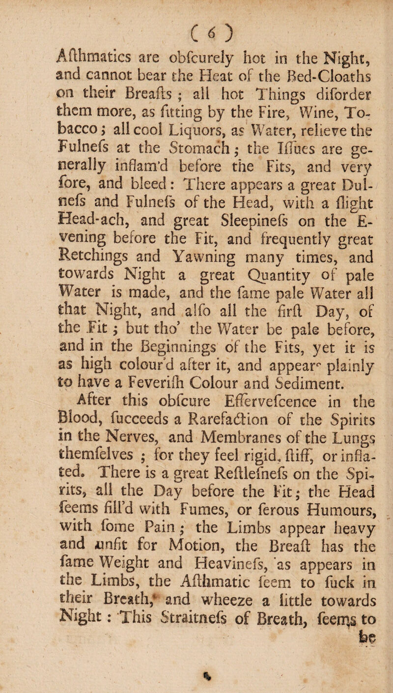 Afthmatics are ob feu rely hot in the Night, and cannot bear the Heat of the Red-Cloaths on their Breafb ; alt hot Things diforder them more, as fitting by the Fire, Wine, To¬ bacco > all cool Liquors, as Water, relieve the Fulnefs at the Stomach; the Ifliies are ge¬ nerally inflam’d before the Fits, and very fore, and bleed: There appears a great Dui- nefs and Fulnefs of the Head, with a flight Head-ach, and great Sleepinefs on the E- vening before the Fit, and frequently great Retchings and Yawning many times, and towards Night a great Quantity of pale Water is made, and the fame pale Water all that Night, and a!fo all the firfl Day, of the Fit; but tho’ the Water be pale before, and in the Beginnings of the Fits, yet it is as high colour'd after it, and appear0 plainly to have a Feverifh Colour and Sediment. After this obfeure EfJervefcence in the Blood, fucceeds a Rarefaction of the Spirits in the Nerves, and Membranes of the Lungs themfelves ; for they feel rigid, ftifF, or infla¬ ted. There is a great Refilefnefs on the Spi¬ rits, all the Day before the Fit; the Head feems filFd with Fumes, or ferous Humours, with fome Pain; the Limbs appear heavy and amfit for Motion, the Bread has the fame Weight and Heavinefs, as appears in the Limbs, the Aflhmatic feem to fuck in their Breath,* &nd wheeze a little towards Night: This Straitnefs of Breath, feems to be