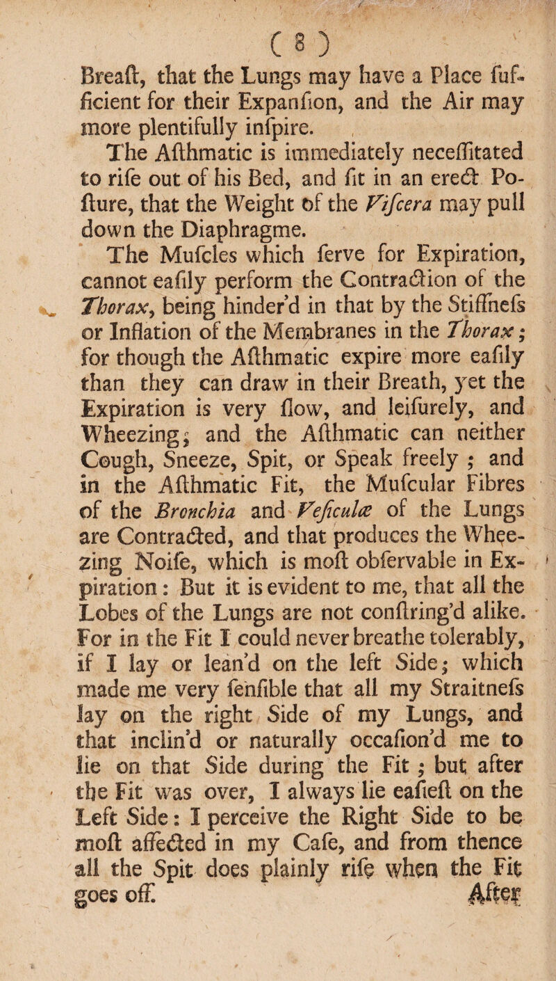 Breaft, that the Lungs may have a Place fuf- ficient for their Expanfion, and the Air may more plentifully infpire. The Afthmatic is immediately neceffitated to rife out of his Bed, and fit in an eredt Po- fture, that the Weight of the Fifcera may pull down the Diaphragme. The Mufcles which ferve for Expiration, cannot eafily perform the Contraction of the Thorax, being hinder’d in that by the StifFnefs or Inflation of the Membranes in the Thorax; for though the Afthmatic expire more eafily than they can draw in their Breath, yet the Expiration is very flow, and leifurely, and Wheezing j and the Afthmatic can neither Cough, Sneeze, Spit, or Speak freely ; and in the Afthmatic Fit, the Mufcular Fibres of the Bronchia and Fejicula? of the Lungs are Contracted, and that produces the Whee¬ zing Noife, which is moft obfervable in Ex¬ piration : But it is evident to me, that all the Lobes of the Lungs are not conftring’d alike. For in the Fit I could never breathe tolerably, if I lay or lean’d on the left Sidej which made me very fenfible that all my Straitnefs lay on the right Side of my Lungs, and that inclin’d or naturally occafion’d me to lie on that Side during the Fit; but after the Fit was over, I always lie eafieft on the Left Side: I perceive the Right Side to be moft affe&ed in my Cafe, and from thence all the Spit does plainly rife when the Fit goes off After