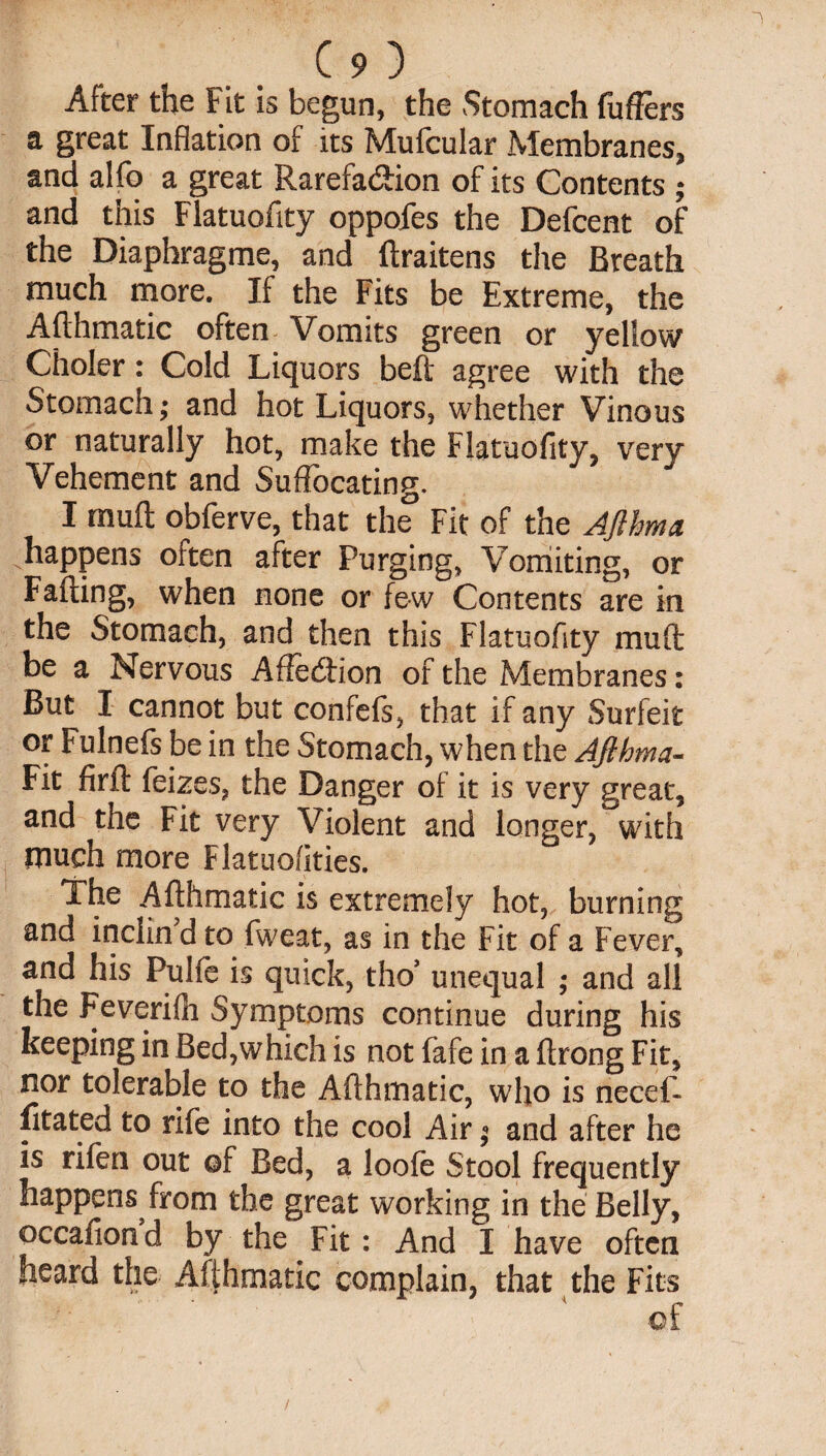 After the Fit is begun, the Stomach fuffers a great Inflation of its Mufcular Membranes, and alfo a great Rarefa&ion of its Contents ; and this Flatuofity oppofes the Defcent of the Diaphragme, and ftraitens the Breath much more. If the Fits be Extreme, the Afthmatic often Vomits green or yellow Choler: Cold Liquors beft agree with the Stomach; and hot Liquors, whether Vinous or naturally hot, make the Flatuofity, very Vehement and Suffocating. I muft obferve, that the Fit of the AJlhma happens often after Purging, Vomiting, or Faffing, when none or few Contents are in the Stomach, and then this Flatuofity muft be a Nervous Affection of the Membranes: But I cannot but confefs, that if any Surfeit or Fulnefs be in the Stomach, when the AJlhma- Fit firft feizes, the Danger of it is very great, and the Fit very Violent and longer, with much more Flatuofities. The Afthmatic is extremely hot, burning and inclin d to fweat, as in the Fit of a Fever, and his Pulfe is quick, tho’ unequal ; and all the Feverifh Symptoms continue during his keeping in Bed,which is not fafe in a ftrong Fit, nor tolerable to the Afthmatic, who is necef- fitated to rife into the cool Air« and after he is rifen out of Bed, a loofe Stool frequently happens from the great working in the Belly, ©ccafiond by the Fit: And I have often heard the Afthmatic complain, that the Fits