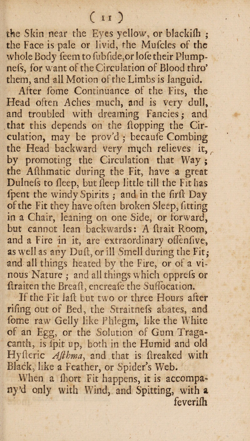 the Skin near the Eyes yellow, or blackilh ; the Face is pale or livid, the Mufcles of the whole Body feem to fubfide,or lofe their Plump* nefs, for want of the Circulation of Blood thro’ them, and all Motion of the Limbs is languid. After fome Continuance of the Fits, the Head often Aches much, and is very dull, and troubled with dreaming Fancies; and that this depends on the flopping the Cir¬ culation, may be prov?d ; becaufe Combing the Head backward very rmjch relieves it, r by promoting the Circulation that Way ; the Afthmatic during the Fit, have a great Dulnefs to Beep, but Beep little till the Fit has fpent the windy Spirits ; and in the firft Day of the Fit they have often broken Sleep, fitting in a Chair, leaning on one Side, or forward, but cannot lean backwards: A ftrait Room, and a Fire in it, are extraordinary oflenfive, as well as any Du ft, or ill Smell during the Fit,* and all things heated by the Fire, or of a vi¬ nous Nature ; and all things which opprefs or ftraicen the Breaft, encreafe the Suffocation. If the Fit laft but two or three Hours after rifing out of Bed, the Straitnefs abates, and fome raw Geliy like Phlegm, like the White of an Egg, or the Solution of Gum Traga- canth, is fpit up, both in the Humid and old Hyfteric Ajihma, and that is freaked with Black, like a Feather, or Spider’s Web. When a fhort Fit happens, it is accompa¬ ny ’d only with Wind, and Spitting, with a feverifh