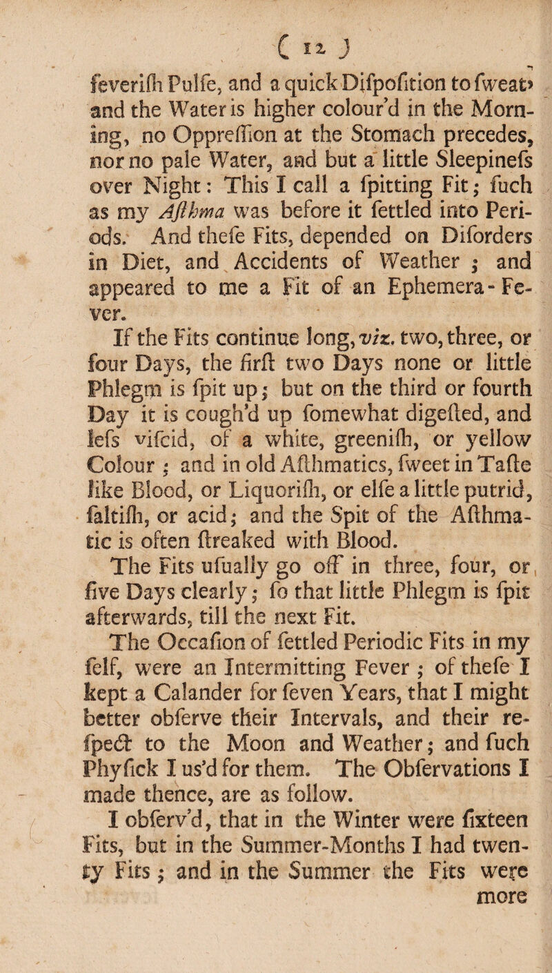 ’ X 5?- J feverifli Pulfe, and a quick Difpofition to fweat’ and the Water is higher colour’d in the Morn¬ ing, no Oppreffion at the Stomach precedes, nor no pale Water, and but a little Sleepinefs over Night: This I call a fpitting Fit; fuch as my Aflhma was before it fettled into Peri¬ ods. And thefe Fits, depended on Diforders in Diet, and Accidents of Weather ; and appeared to me a Fit of an Ephemera-Fe¬ ver. If the Fits continue long,viz. two, three, or four Days, the firfi: two Days none or little Phlegm is fpit up j but on the third or fourth Day it is cough’d up fomewhat digefted, and lefs vifcid, of a white, greenifh, or yellow Colour ; and in old Aflhmatics, fweet in Tafte like Blood, or Liquorilh, or elfe a little putrid, faltilh, or acid; and the Spit of the Aflhma- tic is often ftreaked with Blood. The Fits ufually go off in three, four, or five Days clearly; fo that little Phlegm is fpit afterwards, till the next Fit. The Occafion of fettled Periodic Fits in my felf, were an Intermitting Fever ; of thefe I kept a Calander for feven Years, that I might better obferve their Intervals, and their re- fpedt to the Moon and Weather; and fuch Phyfick I us’d for them. The Obfervations I made thence, are as follow. I obferv’d, that in the Winter were fixteen Fits, but in the Summer-Months I had twen¬ ty Fits; and in the Summer the Fits were more