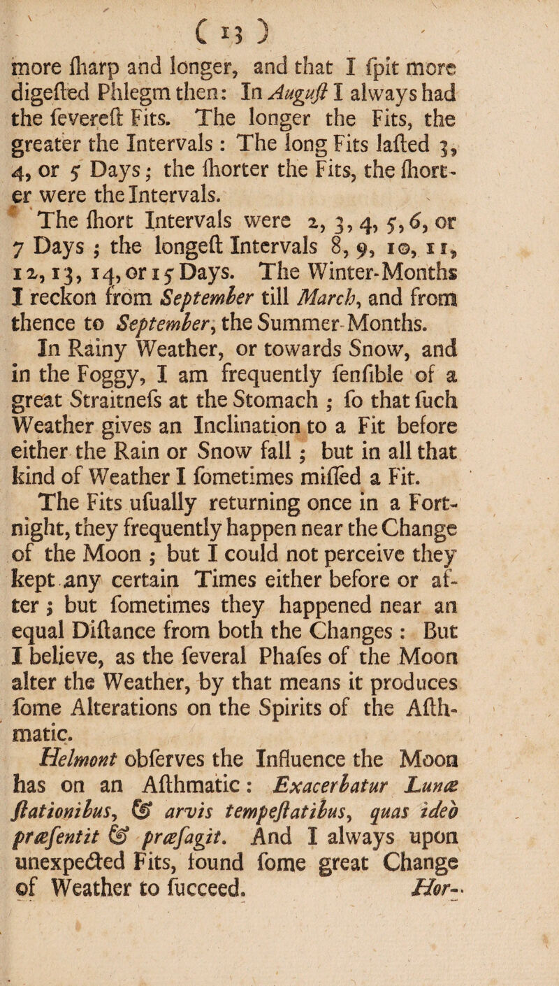 more fliarp and longer, and that I fpit more digefled Phlegm then: In Augufl I always had the levered Fits. The longer the Fits, the greater the Intervals : The long Fits laded 5, 4, or 5: Days; the lhorter the Fits, the lhort- er were the Intervals. f The lliort Intervals were 2, 3, 4, 5,6, or 7 Days ; the longed Intervals 8, 9, 1©, 11, 12,13, iq,or 17Days. The Winter-Months I reckon from September till March, and from thence to September, the Summer Months. In Rainy Weather, or towards Snow, and in the Foggy, I am frequently fenfible of a great Straitnefs at the Stomach ; fo that fuch Weather gives an Inclination to a Fit before either the Rain or Snow fall; but in all that kind of Weather I fometimes milled a Fit. The Fits ufually returning once in a Fort¬ night, they frequently happen near the Change of the Moon ; but I could not perceive they kept any certain Times either before or af¬ ter i but fometimes they happened near an equal Didance from both the Changes : But I believe, as the feveral Phafes of the Moon alter the Weather, by that means it produces fome Alterations on the Spirits of the Adh- matic. Helmont obferves the Influence the Moon has on an Adhmatic: Exacerbatur Lunce fiationibus, ££ arv'ts tempeflatibus, qua% ideo pnefentit & prtzfagit. And I always upon unexpected Fits, found fome great Change of Weather to fucceed. Her-