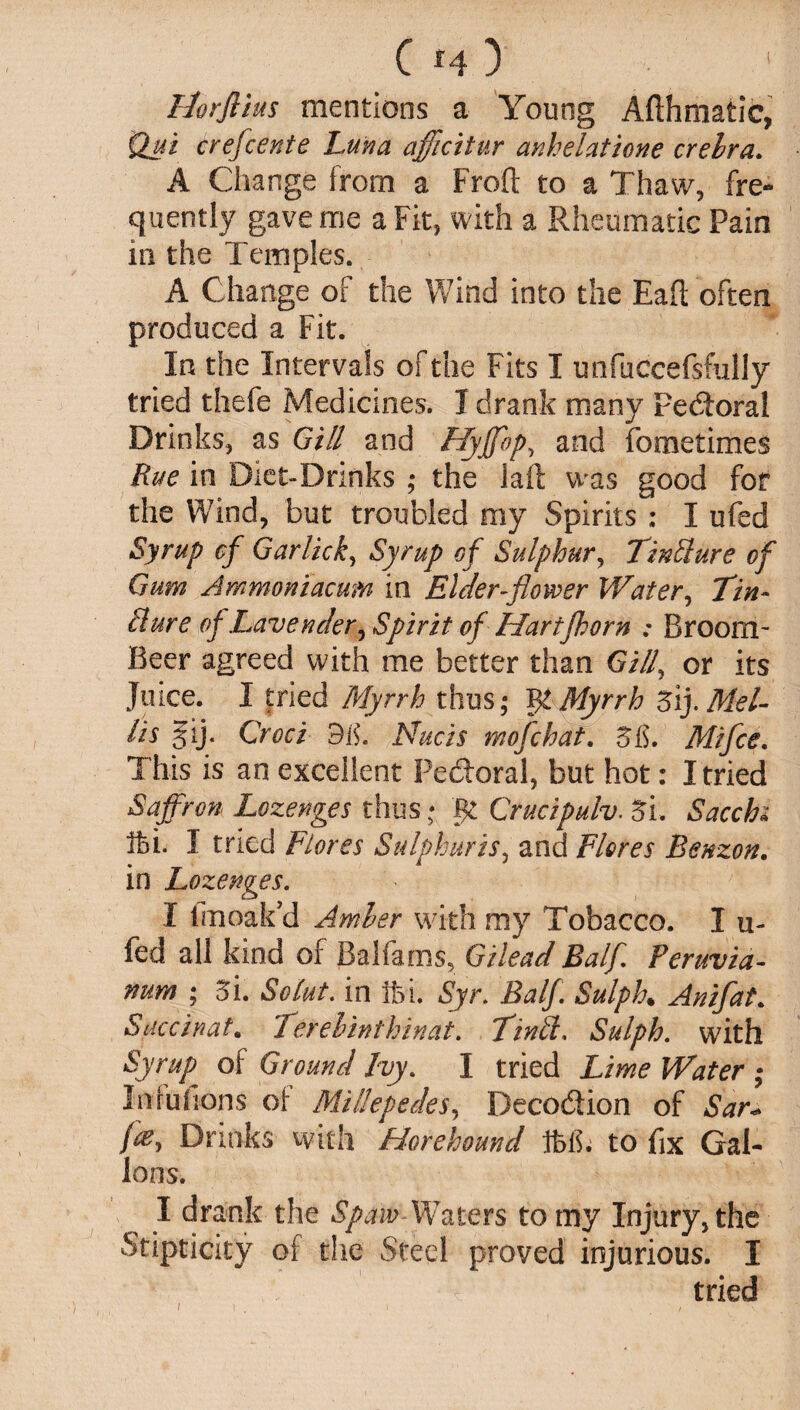 Ilorflius mentions a Young Afthmatic, Qui crefcente Luna afficitur anhelatione crelra. A Change from a Froft to a Thaw, fre¬ quently gave me a Fit, with a Rheumatic Pain in the Temples. A Change of the Wind into the Eaft often produced a Fit. In the Intervals of the Fits I unfuccefsfully tried thefe Medicines. I drank many Pedtoral Drinks, as Gill and Hyffbp, and fometimes Rue in Diet-Drinks ; the laft was good for the Wind, but troubled my Spirits : I ufed Syrup of Garlicky Syrup of Sulphur, TinSlure of Gum Ammoniacum in Elder-flower Water, Tin- Eure of,Lavender, Spirit of Hartfhorn ; Broom- Beer agreed with me better than Gill, or its Juice. I tried Myrrh thus,* Myrrh 5\j.Mel- lis §ij. Croci 3 is. Nucis mofchat. 58. Mi fee. This is an excellent Pe&oral, but hot: I tried Saffron Lozenges thus * gt Crucipulv. 5l. Sacchi Ihi. I tried Fiores Sulphur is, and Flores Benzon. in Lozenges. I fmoakd Amber with my Tobacco. I u- fed all kind of Balfams, Gilead Balf Peruvia- num ; 5i. Solut. in Ifei. Syr. Balf. Sulph. Anifat. Succinat. Terelinthinat. TinSl. Sulph. with Rytup of Ground Ivy. I tried Lime Water ; Irdufions of Millepedes, Deco&ion of Sar* Drinks with Horehound Ifelh to fix Gal¬ lons. I drank the Spam Waters to my Injury, the Stipticity of the Steel proved injurious. I tried