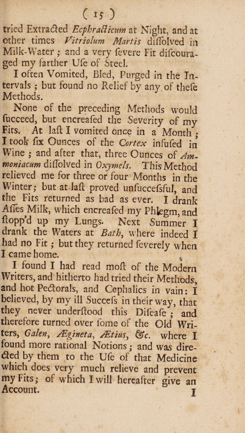 Cij) f- tried Extracted EcphraElicum at Night, and at other times Vitriolum Martis diflolved in Milk-Water ; and a very fevere Fit difcoura- ged my farther Ufe of Steel. I often Vomited, Bled, Purged in the In¬ tervals ; but found no Relief by any of thefe Methods. None of the preceding Methods would fucceed, but encreafed the Severity of my Fits. At laft I vomited once in a Month ; I took fix Ounces of the Cortex infufed in Wine ; and after that, three Ounces of Am- momacum diflolved in Oxymels. This Method relieved me for three or four Months in the Winter; but at laft proved unfuccefsful, and the Fits returned as bad as ever. I drank Afles^Milk, which encreafed my Phlegm, and flopp’d up my Lungs. Next Summer I drank the Waters at Bath, where indeed I had no Fit; but they returned feverely when I came home. % I found I had read moft of the Modem Writers, and hitherto had tried their Methods, and hot Pedorals, and Cephalics in vain: I believed, by my ill Succefs in theiir way, that they never underftood this Difeafe ; and therefore turned over feme of the Old’ Wri¬ ters, Galen, ALgineta, JEtius^ (iiY. where I found more rational Notions ,• and was dire- (fted by them to the Ufe of that Medicine which does very much relieve and prevent my Fits; of which I will hereafter give an Account. ‘ t