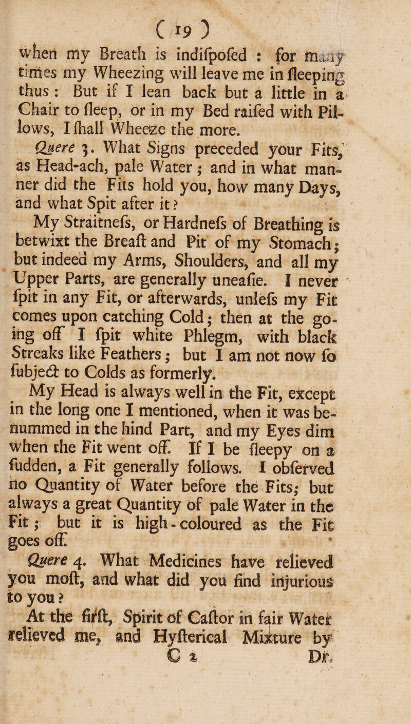 when my Breath is indifpofed : for many tunes my Wheezing will leave me in fleeping thus: But if I lean back but a little in a Chair to fleep, or in my Bed raifed with Pil¬ lows, Ilhall Wheeze the more. Quere 5. What Signs preceded your Fits, as Head-ach, pale Water ; and in what man¬ ner did the Fits hold you, how many Days, and what Spit after it > My Straitnefs, or Hardnefs of Breathing is betwixt the Breaft and Pit of my Stomach; but indeed my Arms, Shoulders, and all my Upper Parts, are generally uneafie. I never fpit in any Fit, or afterwards, unlefs my Fit comes upon catching Cold; then at the go¬ ing off I fpit white Phlegm, with black Streaks like Feathers; but I am not now fo fubje& to Colds as formerly. My Head is always well in the Fit, except in the long one I mentioned, when it was be- nummed in the hind Part, and my Eyes dim when the Fit went off. If I be fleepy on a fudden, a Fit generally follows. I obferved no Quantity of Water before the Fits; but always a great Quantity of pale Water in the Fit; but it is high - coloured as the Fit goes off Quere 4. What Medicines have relieved you molt, and what did you find injurious to you ? At the firff, Spirit of Caftor in fair Water relieved me, and Hyfterical Mixture by C/ & Dr,