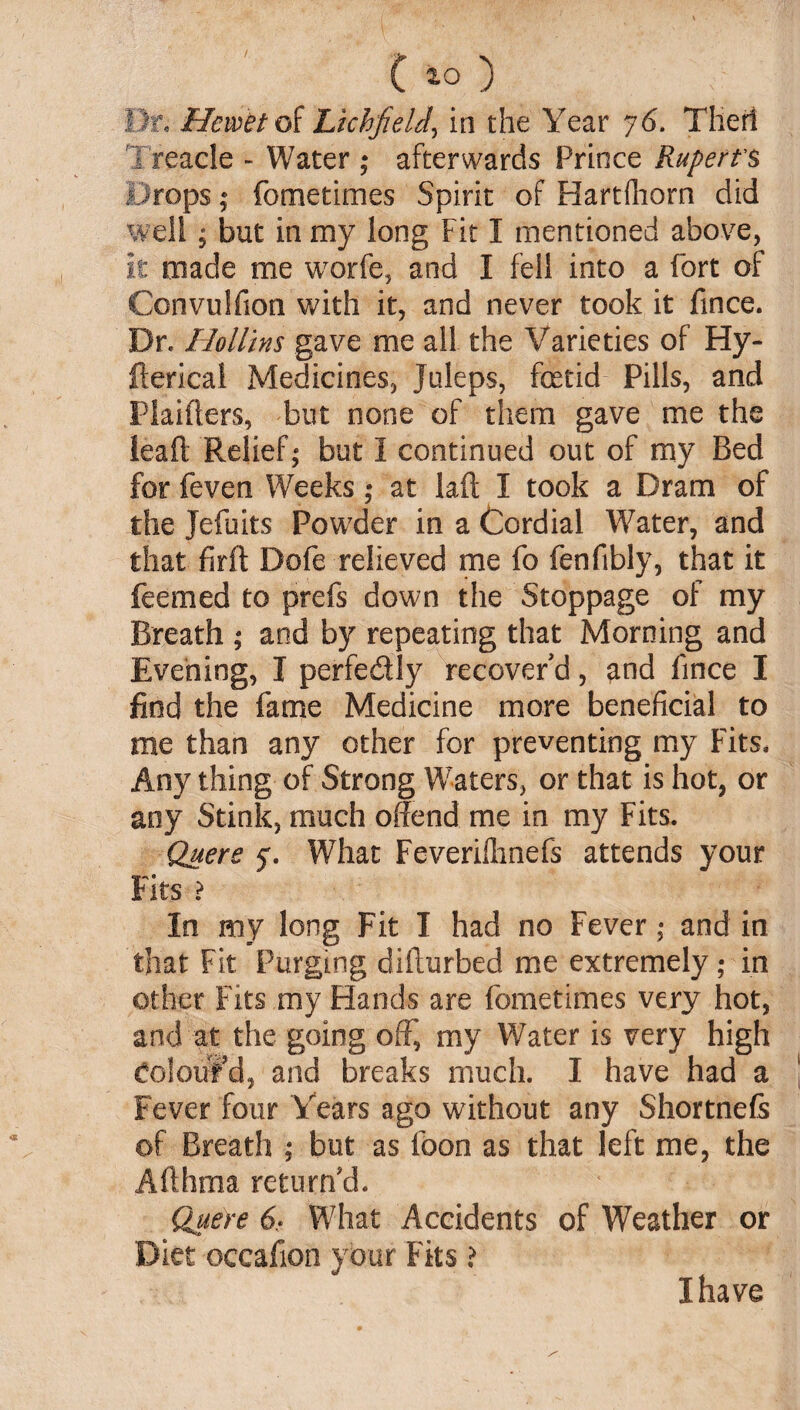 C *0) v ; Dr, Hemet of Lichfield, in the Year y6. Tiled Treacle - Water ; afterwards Prince Rupert's Drops; fometimes Spirit of Hartfliorn did well ; but in my long Fit I mentioned above, it made me worfe, and I fell into a fort of Convulfion with it, and never took it fince. Dr. Hollins gave me all the Varieties of Hy- fterical Medicines, Juleps, fetid Pills, and Haiders, but none of them gave me the lead Relief; but I continued out of my Bed for feven Weeks; at lad I took a Dram of the Jefuits Powder in a Cordial Water, and that fird Dofe relieved me fo fenfibly, that it feemed to prefs down the Stoppage of my Breath ; and by repeating that Morning and Evening, I perfedly recover'd, and lince I find the fame Medicine more beneficial to me than any other for preventing my Fits* Any thing of Strong Waters, or that is hot, or any Stink, much offend me in my Fits. Quere 5'. What Feverilhnefs attends your Fits ? In my long Fit I had no Fever; and in that Fit Purging didurbed me extremely; in other Fits my Hands are fometimes very hot, and at the going off, my Water is very high Coloufd, and breaks much. I have had a Fever four Years ago without any Shortnefs of Breath ; but as foon as that left me, the Adhma return'd. Quere 6- What Accidents of Weather or Diet oceafion your Fits ? I have s'