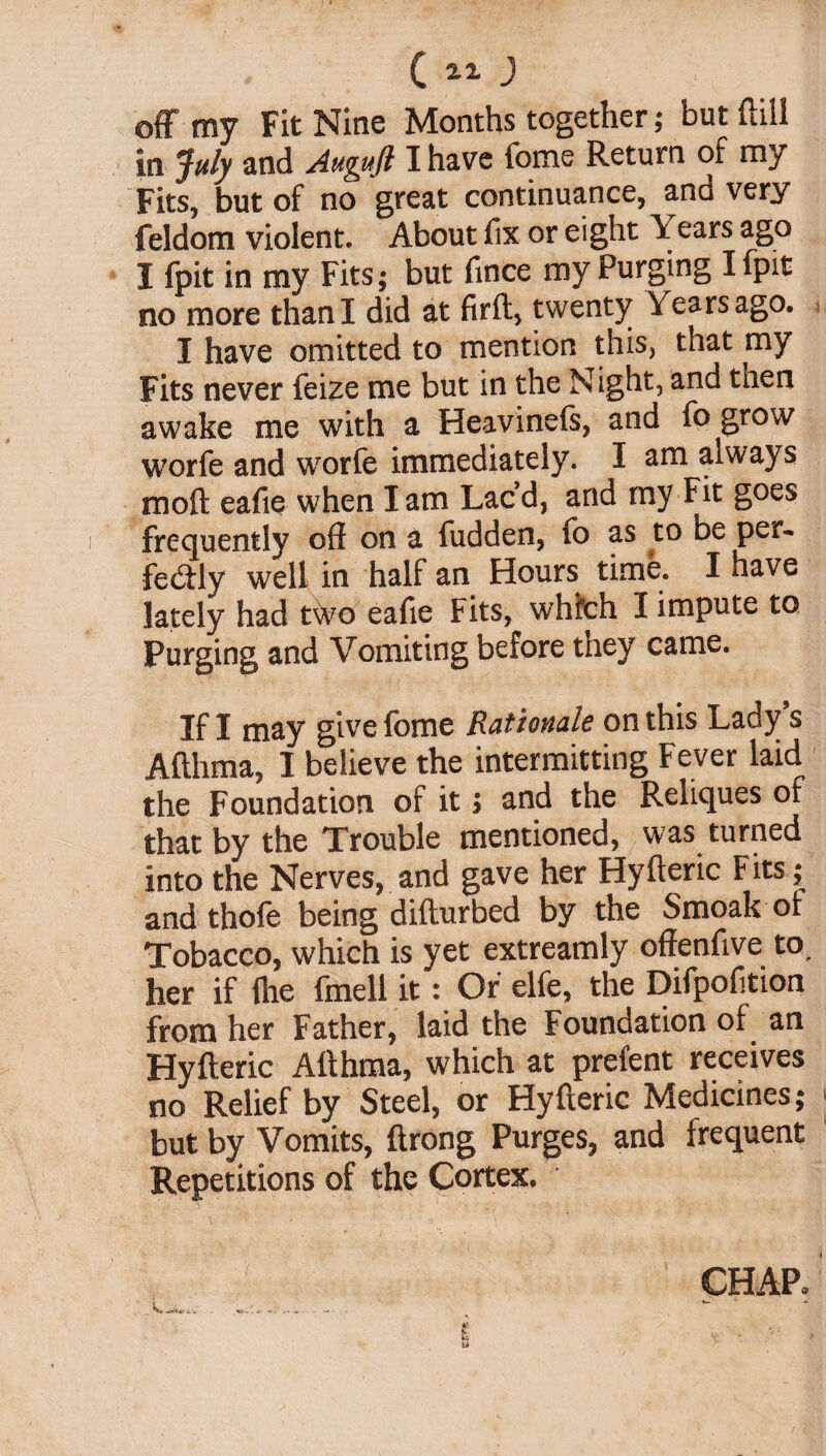 off my Fit Nine Months together; but foil in July and Augufi I have feme Return of my Fits, but of no great continuance, and very feldom violent. About fix or eight Y ears ago I fpit in my Fits; but fince my Purging Ifpit no more than I did at firft, twenty Years ago. .■ I have omitted to mention this, that my Fits never feize me but in the Night, and then awake me with a Heavinefs, and fo grow worfe and worfe immediately. I am always moft eafie when I am Lac’d, and my Fit goes frequently off on a fudden, fo as to be per¬ fectly well in half an Hours time. I have lately had two eafie Fits, whith I impute to Purging and Vomiting before they came. If I may give fome Rationale on this Lady s Afthma, I believe the intermitting Fever laid the Foundation of it j and the Reliques of that by the Trouble mentioned, was turned into the Nerves, and gave her Hyfteric Fits; and thofe being difturbed by the Smoak of Tobacco, which is yet extreamly offenfive to, her if Ihe fmell it: Or' elfe, the Difpofition from her Father, laid the Foundation of an Hyfteric Afthma, which at prefent receives no Relief by Steel, or Hyfteric Medicines; but by Vomits, ftrong Purges, and frequent Repetitions of the Cortex. CHAP.