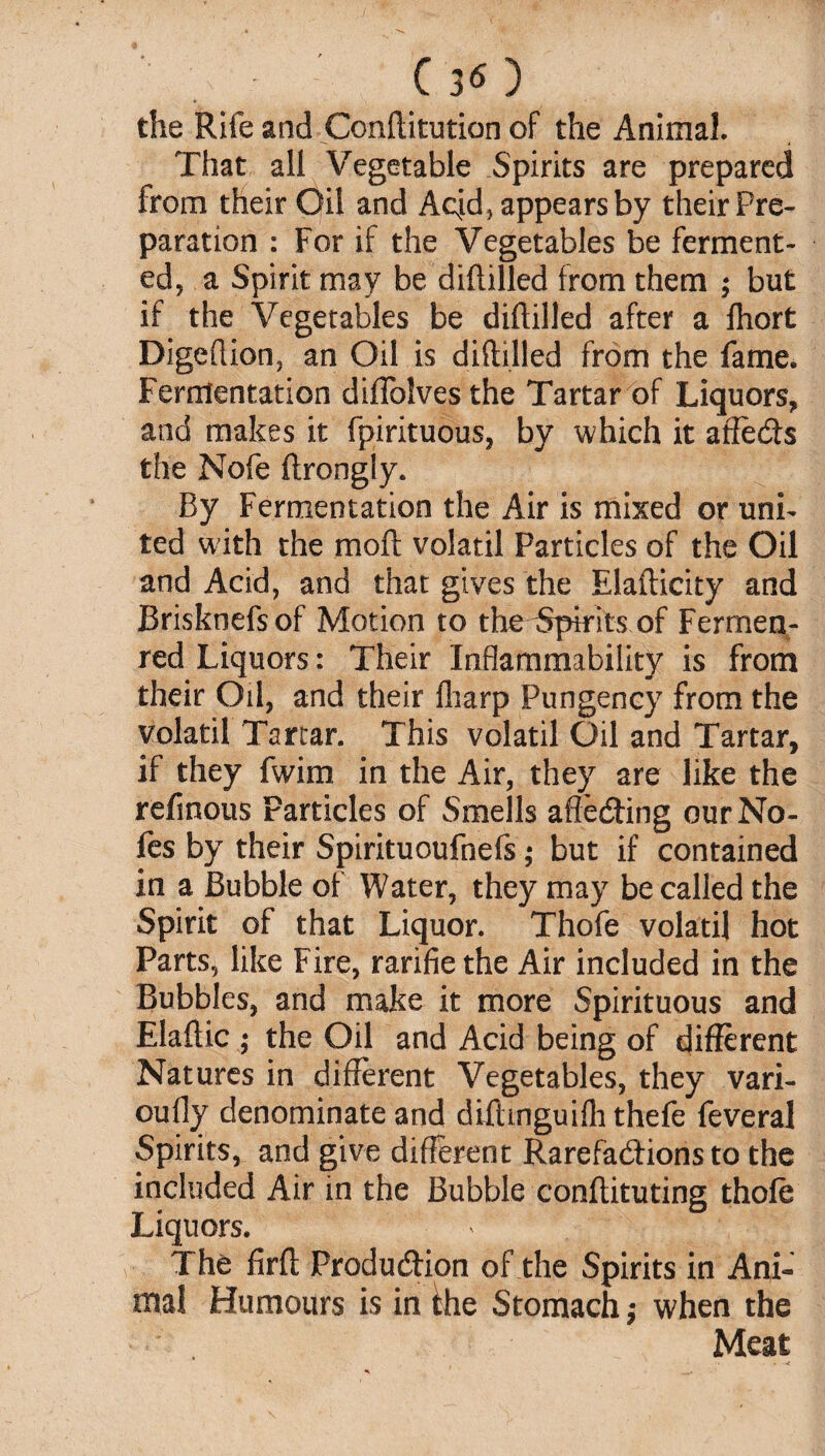 ' (30 the Rife and Conditution of the Animal. That all Vegetable Spirits are prepared from their Oil and Aqd* appears by their Pre¬ paration : For if the Vegetables be ferment¬ ed, a Spirit may be diddled from them ; but if the Vegetables be diddled after a Ihort Digedion, an Oil is diddled from the fame. Fermentation didolves the Tartar of Liquors, and makes it fpirituous, by which it affefls the Nofe drongly. By Fermentation the Air is mixed or uni¬ ted with the mod volatil Particles of the Oil and Acid, and that gives the Eladicity and Brisknefsof Motion to the ^Spirits of Fermen¬ ted Liquors: Their Inflammability is from their Oil, and their diarp Pungency from the volatil Tartar. This volatil Oil and Tartar, if they fwim in the Air, they are like the refinous Particles of Smells affecting our No¬ des by their Spirituoufnefs; but if contained in a Bubble of Water, they may be called the Spirit of that Liquor. Thofe volatil hot Parts, like Fire, rarifie the Air included in the Bubbles, and make it more Spirituous and Eladic ; the Oil and Acid being of different Natures in different Vegetables, they vari- oufly denominate and didinguifli thefe feveral Spirits, and give different Rarefactions to the included Air in the Bubble condituting thofe Liquors. * j The fird Production of the Spirits in Ani¬ mal Humours is in the Stomach ,• when the Meat