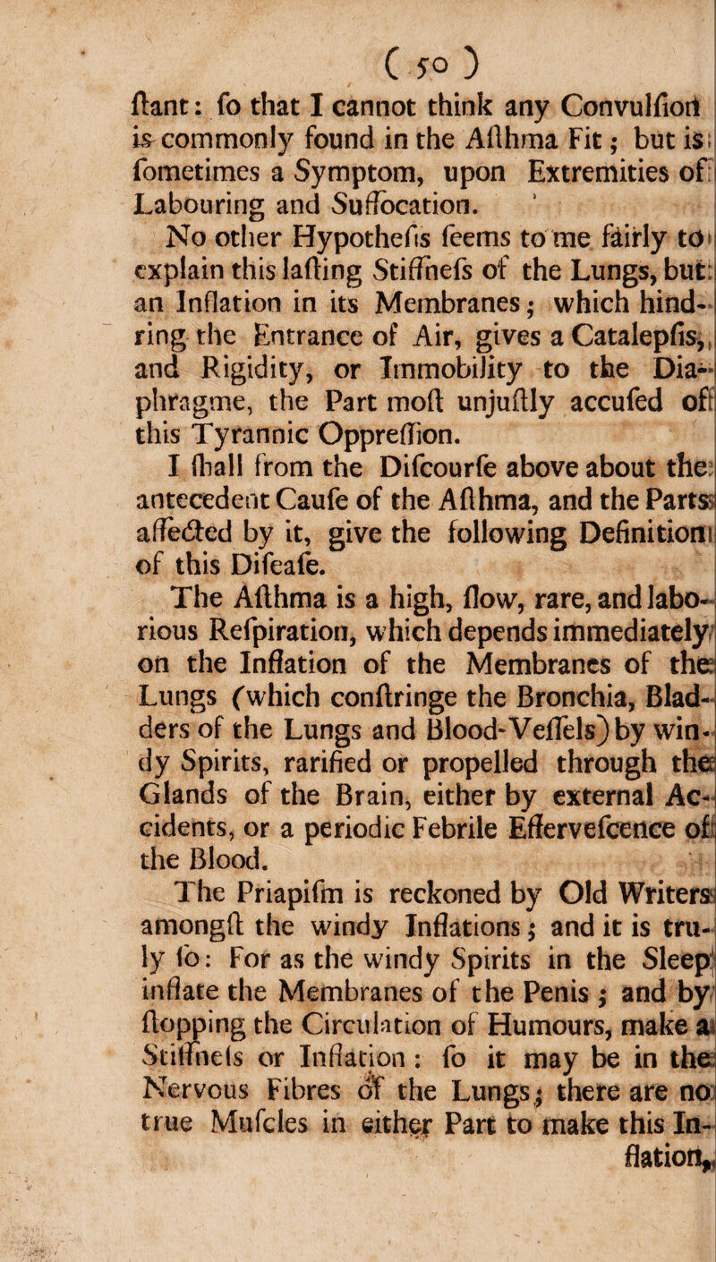 flant: fo that I cannot think any Convulfiort hr commonly found in the Ailhma Fit; but is fometimes a Symptom, upon Extremities of f Labouring and Suffocation. No other Hypothecs feems to me fairly to explain this lading Stiffhefs of the Lungs, but: an Inflation in its Membranes; which hind-1 ring the Entrance of Air, gi ves a Catalepfis,, and Rigidity, or Immobility to the Dia- phragme, the Part mod unjudly accufed oft; this Tyrannic Oppredion. I (hall from the Difcourfe above about the antecedent Caufe of the Adhma, and the Part®! affe&ed by it, give the following Definition! of this Difeafe. The Adhma is a high, flow, rare, and labo¬ rious Refpiration, which depends immediately on the Inflation of the Membranes of the; Lungs (which condringe the Bronchia, Blad-; ders of the Lungs and Blood-Veflels) by win¬ dy Spirits, rarified or propelled through the Glands of the Brain, either by external Ac-; cidents, or a periodic Febrile Eflervefcence of ; the Blood. The Priapifm is reckoned by Old Writers) amongff the windy Inflations; and it is tru¬ ly fo: For as the windy Spirits in the Sleep inflate the Membranes of the Penis j and by flopping the Circulation of Humours, make a* Stiflfnels or Inflation: fo it may be in the Nervous Fibres of the Lungs; there are no true Mufcles in either Part to make this In¬ flation^