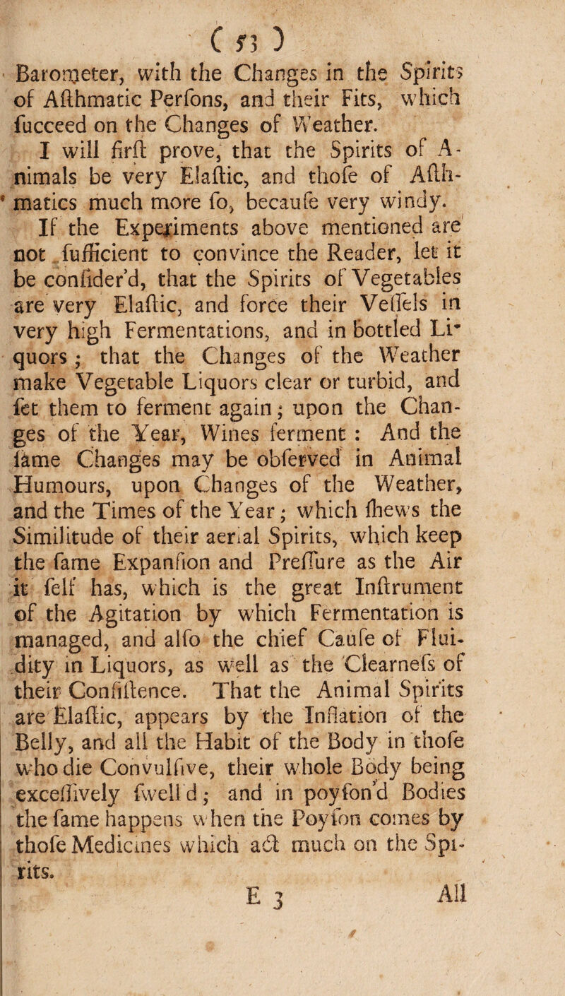 Barometer, with the Changes in the Spirits of Afthmatic Perfons, and their Fits, which fucceed on the Changes of Weather. I will firft prove, that the Spirits of A- nimals be very Elaftic, and thofe of Afth- * matics much more fo, becaufe very windy. If the Experiments above mentioned are' not fufficient to convince the Reader, let it be confidefd, that the Spirits of Vegetables are very Elaflic, and force their Veffels in very high Fermentations, and in bottled Lr quors ; that the Changes of the Weather make Vegetable Liquors clear or turbid, and fet them to ferment again; upon the Chan¬ ges of the Year, Wines ferment : And the lame Changes may be obferved in Animal Humours, upon Changes of the Weather, and the Times of the Year; which Ihews the Similitude of their aenal Spirits, which keep the fame Expanfion and Preflu re as the Air it felf has, which is the great Inffrument of the Agitation by which Fermentation is managed, and alfo the chief Caufe of Flui¬ dity in Liquors, as well as the Clearnefs of their Confiftence. That the Animal Spirits are Elaftic, appears by the Inflation of the Belly, and all the Habit of the Body in thofe who die Convulflve, their whole Body being exceffively fwelld; and in poyfon’d Bodies the fame happens when the Peyton comes by | thofe Medicines which a6i much on the Spi¬ rits.