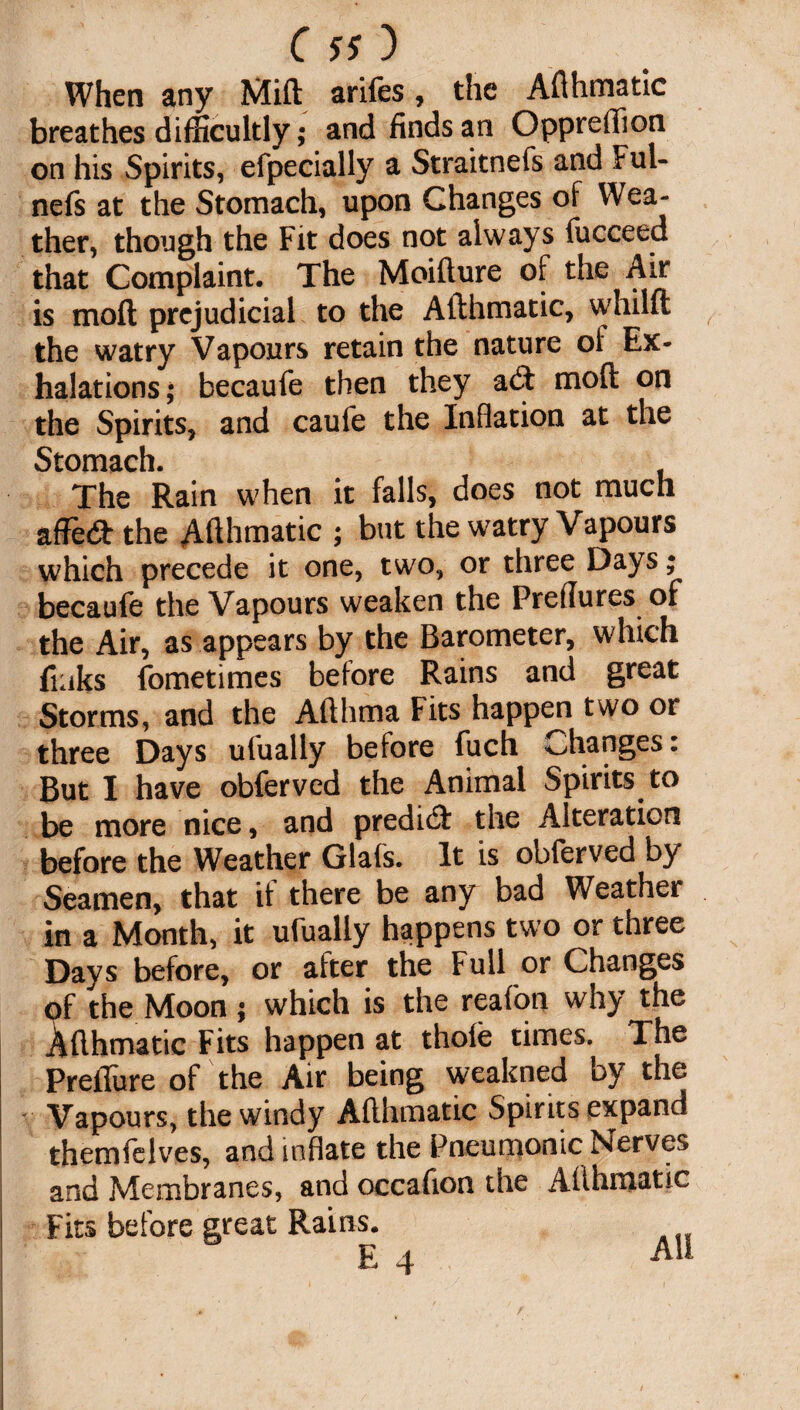 When any Mid arifes, the Adhmatic breathes difficultly; and finds an Oppreffion on his Spirits, efpecially a Straitnefs and Ful- nefs at the Stomach, upon Changes of Wea¬ ther, though the Fit does not always fucceed that Complaint. The Moifture of the Air is mod prejudicial to the Adhmatic, whilft the watry Vapours retain the nature ol Ex¬ halations; becaufe then they a(5t mod on the Spirits, and caufe the Inflation at the Stomach. The Rain when it falls, does not much affe<d the Adhmatic ; but the watry Vapours which precede it one, two, or three Days; becaufe the Vapours weaken the Preflures of the Air, as appears by the Barometer, which finks fometimes before Rains and great Storms, and the Adhma Fits happen two or three Days ufually before fuch Changes: But I have obferved the Animal Spirits to be more nice, and predict the Alteration before the Weather Glafs. It is obferved by Seamen, that it there be any bad Weather in a Month, it ufually happens two or three Days before, or after the Full or Changes of the Moon; which is the reafon why the Adhmatic Fits happen at thole times. The Preilure of the Air being weakned by the Vapours, the windy Adhmatic Spirits expand themfelves, and inflate the Pneumonic Nerves and Membranes, and occafion the Adhmatic Fits before great Rains.