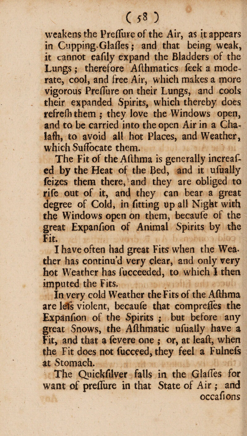 ( ) weakens the Preflure of the Air, as it appears in Cupping. Glafles; and that being weak, it cannot eafily expand the Bladders of the Lungs ; therefore Afthmatics feek a mode¬ rate, cool, and free Air, which makes a more vigorous Preflure on their Lungs, and cools their expanded Spirits, which thereby does refrefn them ; they love the Windows open, and to be carried into the open Air in a Cha- lafh, to avoid all hot Places, and Weather, which Suffocate them. The Fit of the Afthma is generally increas¬ ed by the Heat of the Bed, and it ufually Seizes them there,'and they are obliged to rife out of it, ancj they can bear a great degree of Cold, in fitting up all Night with the Windows open on them, becaufe of the great Expanfion of Animal Spirits by the Fit. I have often had great Fits when the Wea¬ ther has continu’d very clear, and only very hot Weather has Succeeded, to which I then imputed the Fits. In very cold Weather the Fits of the Afthma are lefts violent, becaufe that comprefles the Expanfion of the Spirits ; but before any great Snows, the Afthmatic ufually have a Fit, and that a Severe one ; or, at leaft, when the Fit does not Succeed, they feel a Fulnefs at Stomach. The Quickfilver falls in the Glafles for want of preflure in that State of Air; and occafions