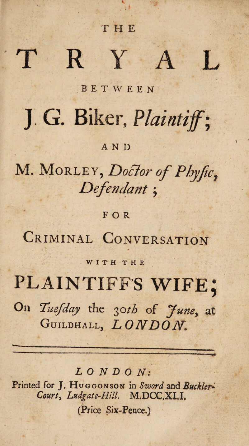 T H E T R Y A L BETWEEN J. G. Biker, Plaintiffs AND % » M. Morley, Doctor of Phyfic, Defendant j FOR Criminal Conversation WITH THE PLAINTIFFS WIFE; On Tuefday the 30th of June, at Guildhall, LONDON. LONDON: Printed for J. Hu ggonson in Sword and Buckler- Court, Ludgate-Hill. M.DCC.XLI. (Price Six-Pence.) 1