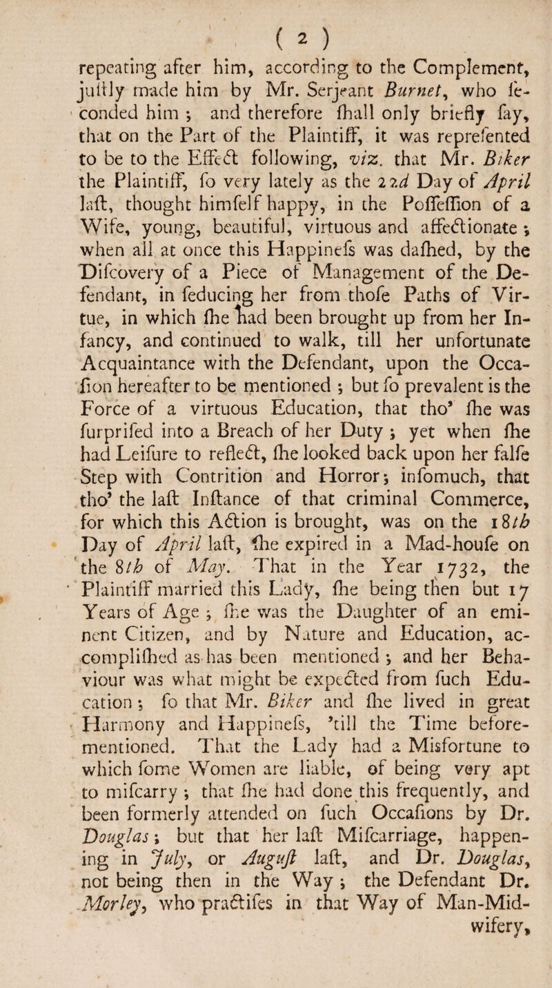 repeating after him, according to the Complement, juttly made him by Mr. Serjeant Burnet, who fe- conded him *, and therefore fhall only briefly fay, that on the Part of the Plaintiff, it was reprefented to be to the Effect following, viz. that Mr. Biker the Plaintiff, fo very lately as the 22d Day of April laft, thought himfelf happy, in the PofTeffion of a Wife, young, beautiful, virtuous and affedionate *, when all at once this Happinefs was dafhed, by the Difcovery of a Piece of Management of the De¬ fendant, in feducing her from thofe Paths of Vir¬ tue, in which flie liad been brought up from her In¬ fancy, and continued to walk, till her unfortunate Acquaintance with the Defendant, upon the Occa- fion hereafter to be mentioned *, but fo prevalent is the Force of a virtuous Education, that tho5 fire was furprifed into a Breach of her Duty ; yet when fhe had Leifure to refled, fhe looked back upon her falfe Step with Contrition and Horror j infomuch, that tho* the laft Inftance of that criminal Commerce, for which this Adion is brought, was on the 18th Day of April laid, Hie expired in a Mad-houfe on the Stb of May. That in the Year 1732, the ' Plaintiff married this Lady, fhe being then but 17 Years of Age j fhe was the Daughter of an emi¬ nent Citizen, and by Nature and Education, ac- complifhed as has been mentioned *, and her Beha¬ viour was what might be expeded from fuch Edu¬ cation •, fo that Mr. Biker and flie lived in great Harmony and Happinefs, ’till the Time before- mentioned. That the Lady had a Misfortune to which fome Women are liable, of being very apt to mifcarry *, that Hie had done this frequently, and been formerly attended on fuch Occafions by Dr. Douglas; but that her laft Mifcarriage, happen¬ ing in July, or Augufi laft, and Dr. Douglas, not being then in the Way i the Defendant Dr. Morley, who pradlifes in that Way of Man-Mid¬ wifery,