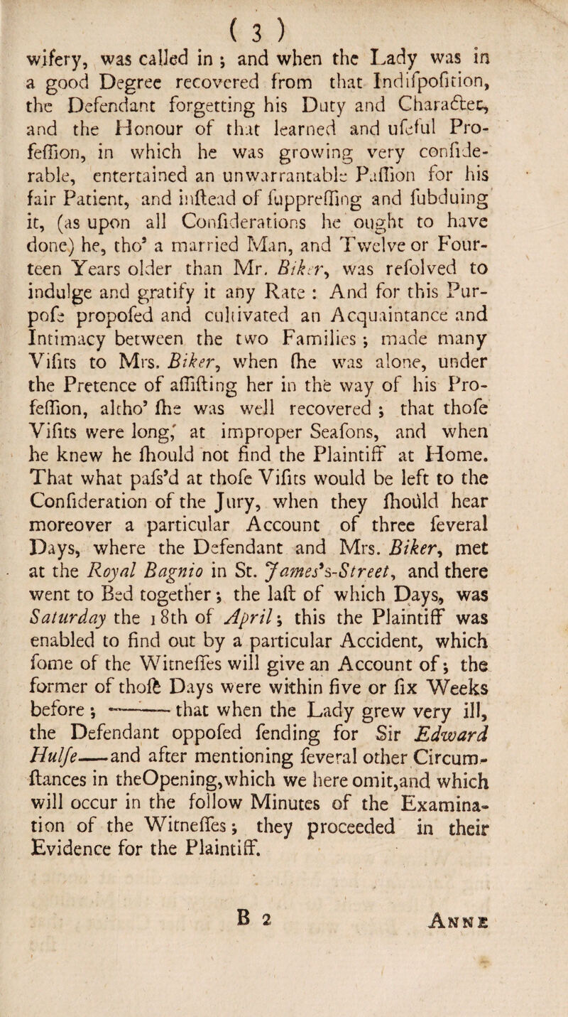 wifery, was called in ; and when the Lady was in a good Degree recovered from that Indifpofition, the Defendant forgetting his Duty and Charadtec, and the Honour of that learned and ufeful Pro- fefdon, in which he was growing very confide- rable, entertained an unwarrantable Pafiion for his fair Patient, and inftead of fuppreffing and fubduing it, (as upon all Confiderar.ions he ought to have done) he, tho9 a married Man, and Twelve or Four¬ teen Years older than Mr. Bikety was refolved to indulge and gratify it any Rate : And for this Pur- pofe propofed and cultivated an Acquaintance and Intimacy between the two Families ; made many Vifits to Mrs. Biker, when (he was alone, under the Pretence of a (Tiding her in the way of his Pro- feflion, alcho’ die was well recovered ; that thofe Vifits were long,' at improper Seafons, and when he knew he fhould not find the Plaintiff at Home. That what pafs’d at thofe Vifits would be left to the Confideration of the Jury, when they fhould hear moreover a particular Account of three feveral Days, where the Defendant and Mrs. Biker, met at the Royal Bagnio in St. James's-Street, and there went to Bed together*, the lad of which Days, was Saturday the 18th of Aprils this the Plaintiff was enabled to find out by a particular Accident, which fome of the Witneffes will give an Account of-, the former of thofe Days were within five or fix Weeks before ; ———- that when the Lady grew very ill, the Defendant oppofed fending for Sir Edward Hulfe—and after mentioning feveral other Circum- ftances in theOpening,which we here omit,and which will occur in the follow Minutes of the Examina¬ tion of the Witneffes-, they proceeded in their Evidence for the Plaintiff. B 2 Annie