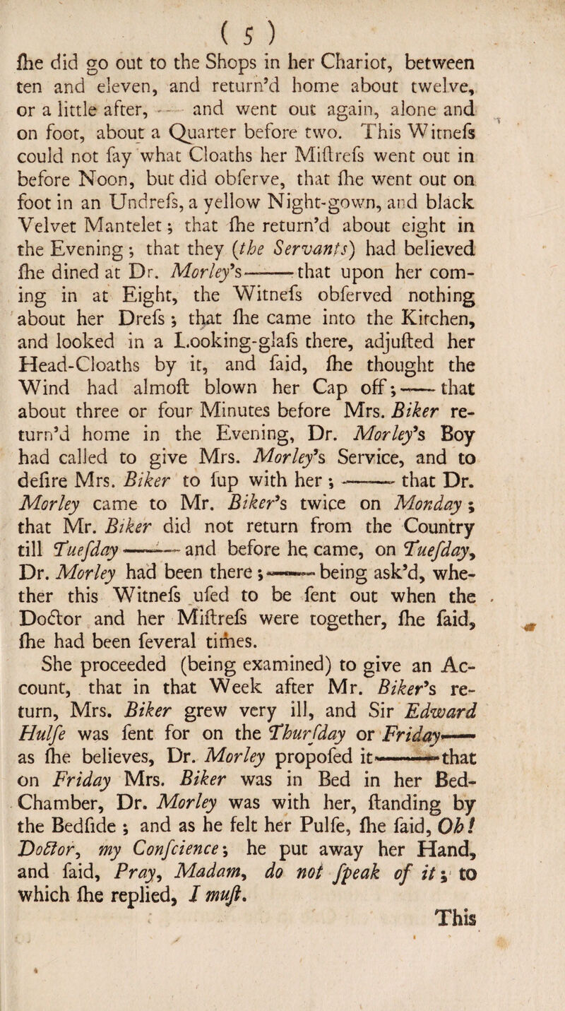 fixe did go out to the Shops in her Chariot, between ten and eleven, and return’d home about twelve, or a little after, — and went out again, alone and on foot, about a Quarter before two. This Witnefs could not fay what Cloaths her Mifirefs went out in before Noon, but did obferve, that file went out on foot in an Undrefs, a yellow Night-gown, and black Velvet Mantelet; that file return’d about eight in the Evening; that they {the Servants) had believed file dined at Dr. Morley’ s——-that upon her com¬ ing in at Eight, the Witnefs obferved nothing about her Drefs ; that file came into the Kirchen, and looked in a Looking-glafs there, adjufted her Head-Cloaths by it, and faid, file thought the Wind had almofi: blown her Cap off;—-that about three or four Minutes before Mrs. Biker re¬ turn’d home in the Evening, Dr. Morley’s Boy had called to give Mrs. Morley’s Service, and to defire Mrs. Biker to fup with her ; -——- that Dr. Morley came to Mr. Biker’s twice on Monday; that Mr. Biker did not return from the Country till Fuefday ■—~— and before he came, on Tuefday, Dr. Morley had been there— being ask’d, whe¬ ther this Witnefs ufed to be fent out when the Dodlor and her Miftrefs were together, file faid, fhe had been feveral times. She proceeded (being examined) to give an Ac¬ count, that in that Week after Mr. Biker’s re¬ turn, Mrs. Biker grew very ill, and Sir Edward Hulfe was fent for on the Fhurfday or Friday— as flie believes. Dr. Morley propofed it*—-.~ that on Friday Mrs. Biker was in Bed in her Bed- Chamber, Dr. Morley was with her, {landing by the Bedfide ; and as he felt her Pulfe, fhe faid, Oh! DoElor, my Confcience; he put away her Hand, and faid. Pray, Madam, do not fyeak of it y to which fhe replied, I mujt. This