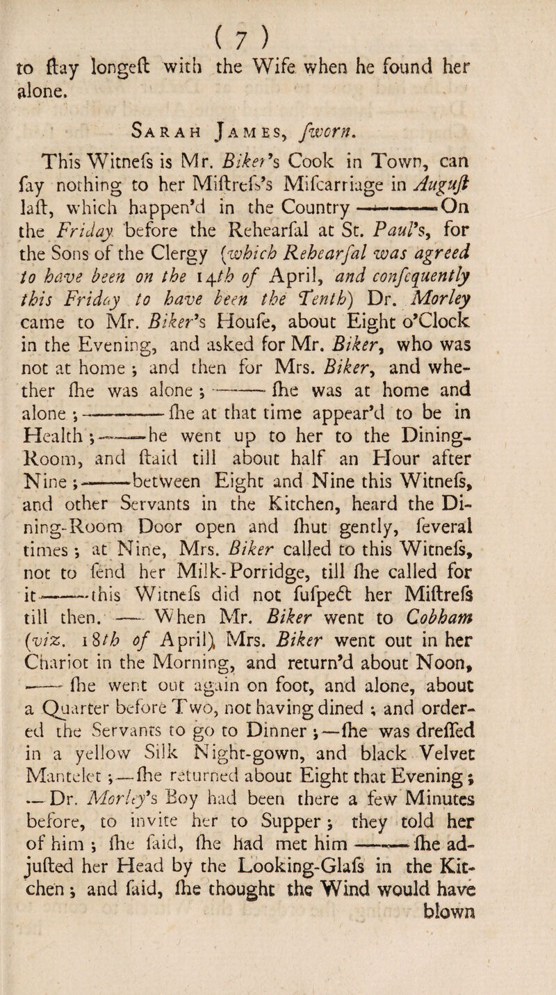 to flay longed with the Wife when he found her alone. Sarah James, fworn. This Witnefs is Mr. Biker's Cook in Town, can fay nothing to her Miftrefs’s Mifcarriage in Auguft lad, which happen’d in the Country—*-»On the Friday, before the Rehearfal at St. Paul's, for the Sons of the Clergy (which Rehearfal was agreed to have been on the 14th of April, and confcquently this Friday to have been the Tenth) Dr. Morley came to Mr. Biker's Houfe, about Eight o’Clock in the Evening, and asked for Mr. Biker, who was not at home ; and then for Mrs. Biker, and whe¬ ther die was alone ,-- fhe was at home and alone •,—-—-fhe at that time appear’d to be in Health — he went up to her to the Dining- Room, and (laid till about half an Efour after Nine ——between Eight and Nine this Witnefs, and other Servants in the Kitchen, heard the Di¬ ning-Room Door open and fhut gently, feveral times *, at Nine, Mrs. Biker called to this Witnefs, not to fend her Milk-Porridge, till fhe called for it—-this Witnefs did not fulpedl her Midrefs till then. — When Mr. Biker went to Cobham (viz. 18th of April), Mrs. Biker went out in her Chariot in the Morning, and return’d about Noon, -- fhe went out again on foot, and alone, about a Quarter before Two, not having dined ; and order¬ ed the Servants to go to Dinner ;—fhe was dreffed in a yellow Silk Night-gown, and black Velvet Mantelet *, — file returned about Eight that Evening; — Dr. Morley's Boy had been there a few Minutes before, to invite her to Supper; they told her of him ; fhe faid, fhe had met him—-—fhe ad- jufted her Head by the Looking-Glafs in the Kit¬ chen ; and faid, fhe thought the Wind would have blown