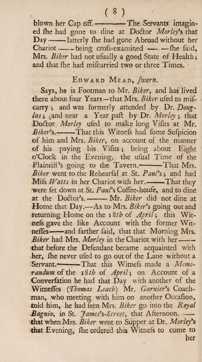 blown her Cap off.*—-——The Servants imagin¬ ed fhe had gone to dine at Do£tor Morley's that Day—-latterly fhe had gone Abroad without her Chariot being crofs-examined-fhe faid, Mrs. Biker had not ufually a good State of Health; and that fhe had mifcarried two or three Times. Edward Mead, /worn. Says, he is Footman to Mr. Biker, and has lived there about four Years—that Mrs. Biker ufed to mif- carry *, and was formerly attended by Dr. Doug¬ las \ Land near a Year pafl by Dr. Morley ; that Do6tor Morley ufed to make long Vifits at Mr. Biker's.-That this Witnefs had fome Sufpicion of him and Mrs. Biker, on account of the manner of his paying his Vifits; being about Eight o'Clock in the Evening, the ufual Time of the Plaintiff’s going to the Tavern.---That Mrs. Biker went to the Rehearfal at St. Paul's \ and had Mifs Watts in her Chariot with her.-That they were fet down at St. Paul's Coffee-houfe, and to dine at the Do<5lor’s.—— Mr. Biker did not dine at Home that Day.—-As to Mrs, Biker's going out and returning Plome on the i8/£ of April; this Wit¬ nefs gave the like Account with the former Wit- neffeS'-and farther faid, that that Morning Mrs. Biker had Mrs. Morley in the Chariot with her——• that before the Defendant became acquainted with her, fhe never ufed to go out of the Lane without a Servant.——-—That this Witnefs made a Memo¬ randum of the i Stb of April*, on Account of a Converfation he had that Day with another of the Witneffes (Thomas Leach) Mr. Gamier's Coach¬ man, who meeting with him on another Occafion, told him, he had feen Mrs. Biker go into the Royal Bagnio, in St. James's-Street, that Afternoon.- that when Mrs. Biker went to Supper at Dr. Morley's that Evening, fhe ordered this Witnefs to come to her