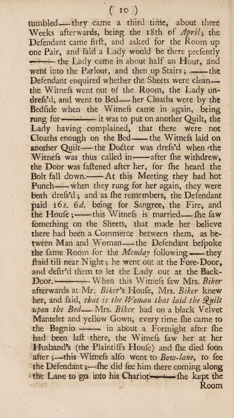 tumbled—.they came a third time, about three Weeks afterwards, being the 18th of April; the Defendant came firft, and asked for the Room up one Pair, and Paid a Lady would be there prefently —— the Lady came in about half an Hour, and went into the Parlour, and then up Stairs; ——the Defendant enquired whether the Sheets were clean— the Witnefs went out of the Room, the Lady un- drefs’d, and went to Bed—her Cloaths were by the Bedfide when the Witnefs came in again, being rung for-—--it was to put on another Quilt, the Lady having complained, that there were not Cloaths enough on the Bed--the Witnefs laid on another Quilt—the Dodtor was drefs’d when'the Witnefs was thus called in-after fhe withdrew, the Door was fattened after her, for fhe heard the Bolt fall down.-At this Meeting they had hot Punch-—when they rung for her again, they were both drefs’d ♦, and as fhe remembers, the Defendant paid 16 s. 6d. being for Sangree, the Fire, and the Houfe this Witnefs is married—fhe faw fomething on the Sheets, that made her believe there had been a Commerce between them, as be¬ tween Man and Woman—-the Defendant befpoke the fame Room for the Monday following they ttaid till near Night; he went out at the Fore-Door, and defir’d them to let the Lady out at the Back- Door.-—-—--When this Witnefs faw Mrs. Biker afterwards at Mr. Biker's Houfe, Mrs. Biker knew her, and faid, that is the Woman that laid the Quilt upon the Bed-—Mrs. Biker had on a black Velvet Mantelet and yellow Gown, every time fhe came to the Bagnio —- in about a Fortnight after fhe had been laft there, the Witnefs faw her at her Husband’s (the Plaintiffs Houfe) and fhe died foon after this Witnefs alfo went to Bow-lane, to fee the Defendant *,—fhe did fee him there coming along ; the Lane to go into his Chariot~*~* fhe kept the Room