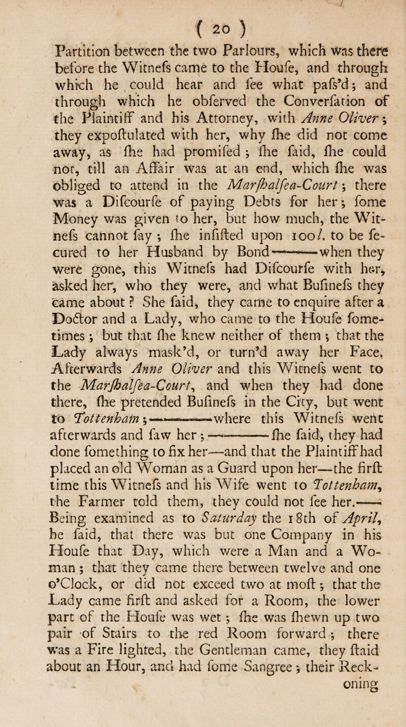 Partition between the two Parlours, which was there before the Witnefs came to the Houfe, and through which he could hear and lee what pafs’d; and through which he obferved the Convcrfation of the Plaintiff and his Attorney, with Anne Oliver \ they expoflulated with her, why fhe did not come away, as fhe had pro mi fed ; fhe faid, fhe could not, till an Affair was at an end, which fhe was obliged to attend in the Marfhalfea-Court; there was a Difcourfe of paying Debts for her; fome Money was given to her, but how much, the Wit¬ nefs cannot fay •, fhe infilled upon ioo /. to be fe- cured to her Husband by Bond—-when they were gone, this Witnefs had Difcourfe with h&r* asked her, who they were, and what Bufinefs they came about ? She faid, they came to enquire after a Dodtor and a Lady, who came to the Houfe fome- times ; but that fhe knew neither of them •> that the Lady always mask’d, or turn’d away her Face, Afterwards Anne Oliver and this Witnefs went to the Marjbalfea-Court, and when they had done there, fhe pretended Bufinefs in the City, but went to 'Tottenham where this Witnefs wertc afterwards and faw her *,-fhe faid, they had done fomething to fix her—and that the Plaintiff had placed an old Woman as a Guard upon her—the firfl time this Witnefs and his Wife went to Tottenham, the Farmer told them, they could not fee her.-— Being examined as to Saturday the 18th of April, be faid, that there was but one Company in his Houfe that Day, which were a Man and a Wo¬ man ; that they came there between twelve and one o’Clock, or did not exceed two at mofl; that the Lady came firfl and asked for a Room, the lower part of the Houfe was wet; fhe was fhewn up two pair of Stairs to the red Room forward ; there was a Fire lighted, the Gentleman came, they (laid about an Hour, and had fome Sangree *, their Reck¬ oning