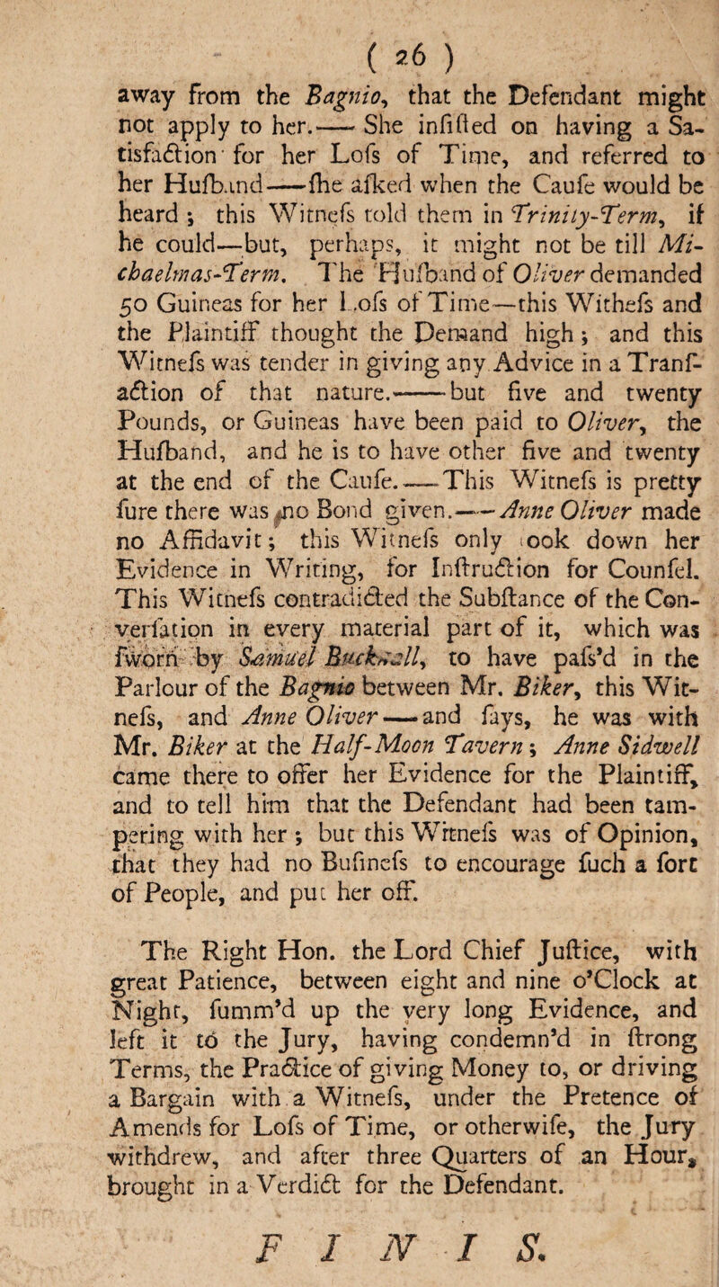 away From the Bagnio, that the Defendant might not apply to her.—- She infifted on having a Sa¬ tisfaction'for her Lofs of Time, and referred to her Hufband-file afked when the Caufe would be heard ; this Witnefs told them in Trinity-Term, if he could—but, perhaps, it might not be till Mi- chaelmas-Term. The Hufoand of Oliver demanded 50 Guineas for her Lofs of Time—this Withefs and the Plaintiff thought the Demand high ; and this Witnefs was tender in giving any Advice in a Trans¬ action of that nature.-but five and twenty Pounds, or Guineas have been paid to Oliver, the Hufband, and he is to have other five and twenty at the end of the Caufe.—This Witnefs is pretty fure there was^no Bond given.-Anne Oliver made no Affidavit; this Witnefs only ;ook down her Evidence in Writing, for InftruCtion for Counfel. This Witnefs contradicted the Subftance of the Con- verfation in every material part of it, which was fvvorri by Samuel Btuhtzll, to have pafs’d in the Parlour of the Bagnio between Mr. Biker, this Wit¬ nefs, and Anne Oliver — and fays, he was with Mr. Biker at the Half-Moon Tavern; Anne Si dwell came there to offer her Evidence for the Plaintiff, and to tell him that the Defendant had been tam¬ pering with her ; but this Witnefs was of Opinion, that they had no Bufinefs to encourage fuch a fore of People, and put her off. The Right Hon. the Lord Chief Juflice, with great Patience, between eight and nine o’Clock at Night, fumm’d up the very long Evidence, and left it to the Jury, having condemn’d in ftrong Terms, the Practice of giving Money to, or driving a Bargain with a Witnefs, under the Pretence of Amends for Lofs of Time, or otherwife, the Jury withdrew, and after three Quarters of an Hour, brought in a-VerdiCt for the Defendant. F I N I S.
