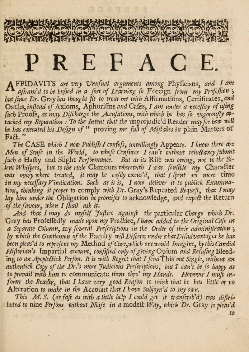 A FFIDAVITS are very Vnufual arguments among Phyficians, and I atm * afham'd to be bufted in a fort of Learning fo Foreign from my Profijfion * but fmce Dr. Gray has thought fit to treat me with Affirmations, Certificates, and Oaths, inftead of Axioms, Aphorifms and Cafes, I am under a necejflty of ufing fuch Proofs, as may Difcharge the Accufations, with which he has fo vigoroufly at¬ tached my Reputation : To the Intent that the unprejudic’d Reader may fee how well be,has executed his.Deftgn of u proving me full of Mi flakes in plain Matters of Fa£h ” The CASE which I now Publifh I confefs, unwillingly Appears. I know there are Men of Senfe in the Worlds to whofe Cenfures I cant without relu&ancy fubmit fuch a Hafty and Slight Performance. But as its Rife was owing, not to the Si¬ lent Whifpeys, but to the rude Clamours wherewith I was fenfible my Character was everywhere treated, it may be eafily excus’d, that I [pent no mere time in my neceffary Vindication* Such as it is, I now deliver it to publick Examina¬ tion , thinking it proper to comply with Dr* Gray’s Repeated Requeft, that I may lay him under the Obligation hepromifes to acknowledge, and expert the Return *flfthe favour9 when I [hall ask it* And that I may do myfelf Juflice againfl the particular Charge which Dr* Gray has Profeffedly made upon my Practice,/have added to the Original Cafe in a Separate Column, my feveral Prefcriptions in the Order of their adminiflration ? by which the Gentlemen of the Faculty willDifcem under what Dif advantages he has been pleas'd to yeprefentmy Method of Cure,which one would Imagine, by this Candid Hifloriatfs Impartial account, confifled only of giving Opium and Refufing Bleed¬ ing to an Apopleliick Perfon. It is with Regret that I fendThis out Single, without an authentick Copy of the Drds more Judicious Prefcriptions, but I can't be fo happy as to prevail with him to communicate them thro’ my Hands* However I mufl in- form the Reader, that I have very good Reafon to think that he has little or no Alteration to make in the Account that I have Subjoyn'd to my own. This M. S. (asfafl as with a little help I could get it tranferib'd) was difiri- buted to nine Perfons without Noife in a modeR Way, which Dr. Gray is pleas'd to