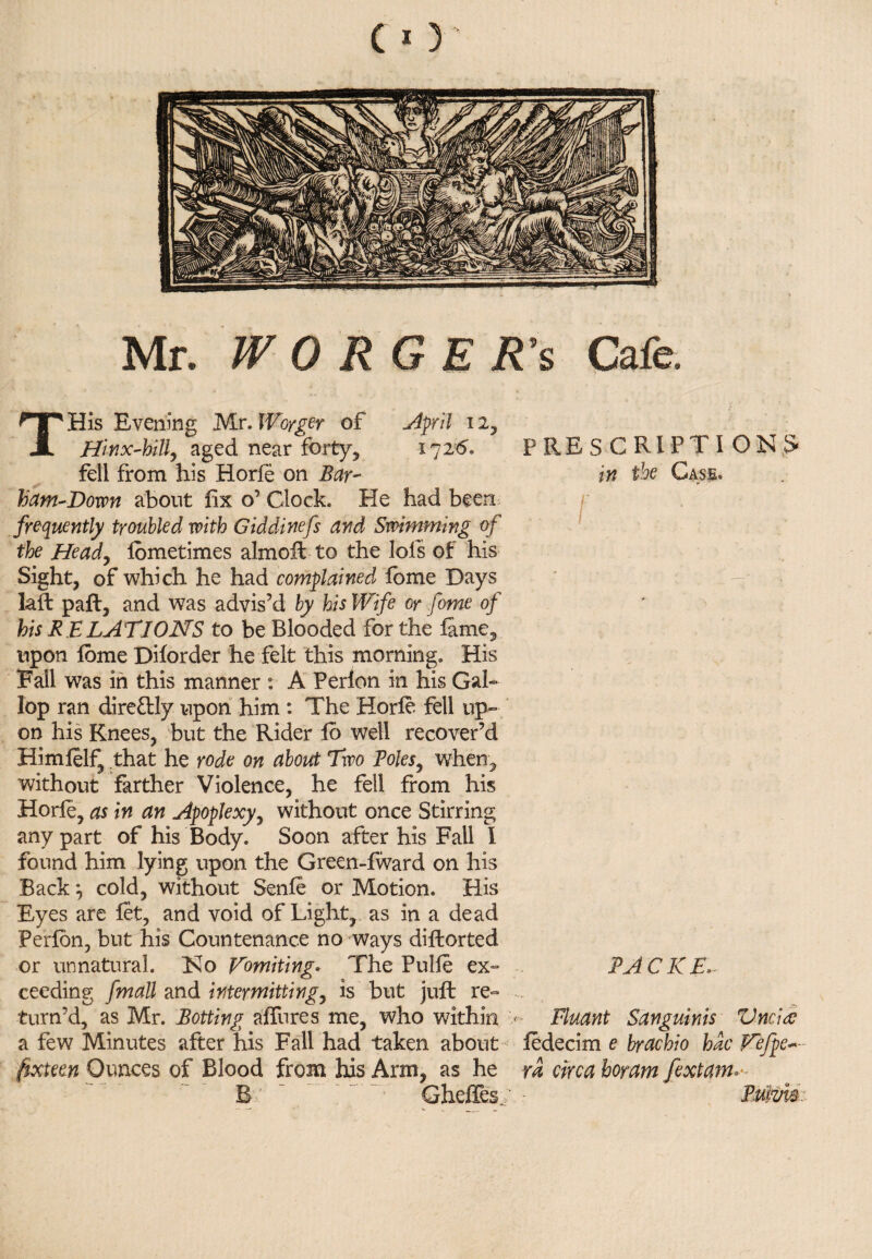 Mr. W 0 RGE R’s Cafe. THis Evening Mr. Woyger of April 12, Hinx-hill, aged near forty, 17 2*5. fell from his Horfe on Bar- ham-Down about fix o’ Clock. He had been frequently troubled with Giddinefs and Swimming of the Heady fbmetimes almofl to the Ids of his Sight, of which he had complained fome Days laft pail, and was advis’d by his Wife or fome of his R ELATIONS to be Blooded for the fame, upon fome Diforder he felt this morning. His Fall was in this manner : A P erf on in his Gal¬ lop ran direttly upon him : The Horfe fell up¬ on his Knees, but the Rider fo well recover’d Himfelf, that he rode on about Two Poles, when, without farther Violence, he fell from his Horfe, as in an Apoplexy, without once Stirring any part of his Body. Soon after his Fall I found him lying upon the Green-fward on his Back cold, without Senfe or Motion. His Eyes are let, and void of Light, as in a dead Perfon, but his Countenance no ways difborted or unnatural. Ko Vomiting. The Pulfe ex- ceeding fmall and intermitting, is but juft re¬ turn’d, as Mr. Rotting allures me, who within < a few Minutes after his Fall had taken about fixteen Ounces of Blood from his Arm, as he B'  ~ GheiTes; PRESCRIPTIONS in the Gass. r I . PACKE> Fluant Sanguinis Vncire fedecim e brachio hac Fefpe~- ra circa hot am fextam* Puivi$.