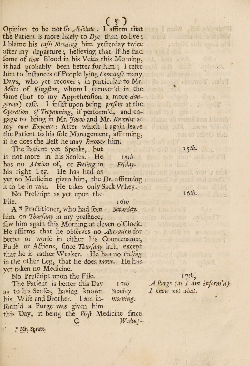 Cl). Opinion to be not fo Abfolute.* I affirm that the Patient is more likely to Dye than to live ; I blame his yafh Bleeding him yellerday twice after my departure j believing that if he had fome of that Blood in his Veins th;s Morning, it had probably been better for him , I refer him to Inflances of People lying Comatofe many Days, who yet recover j in particular to Mr. Miles of King ft on, whom I recover’d in the fame (but to my Apprehenfion a more dan¬ gerous) cafe. I infill upon being prefent at the Operation of Trepanning, if perform’d, and en¬ gage to bring in Mr. Jacob and Mr. Knowler at my own Expence: After which I again leave the Patient to his foie Management, affirming, if he does the Beft he may Recover him. The Patient yet Speaks, but is not more in his Senles. He 15th has no Motion of, or Feeling in Friday» his right Leg. He has had as yet no Medicine given him, the Dr. affirming it to be in vain. He takes only Sack Whey. No Prefcript as yet upon the File. 16th A * Practitioner, who had leen Saturday. him on Ihurfday in my pretence,, law him again this Morning at eleven o’Clock*. He affirms that he obferves no Alteration for better or worfe in either his Countenance, Pulle or Actions, fince Thurfday laft, except that he is rather Weaker. He has no Feeling in the other Leg, that he does move* He has yet taken no Medicine. No Prelcript upon the File. as to his Senles, having known Sunday his Wife and Brother. I am in- morning. form’d a Purge was given him this Day, it being the Fir ft Medicine fince C Wednef- * Mr. S^ratt, i 5th. 16th 1 Th, / know not what.