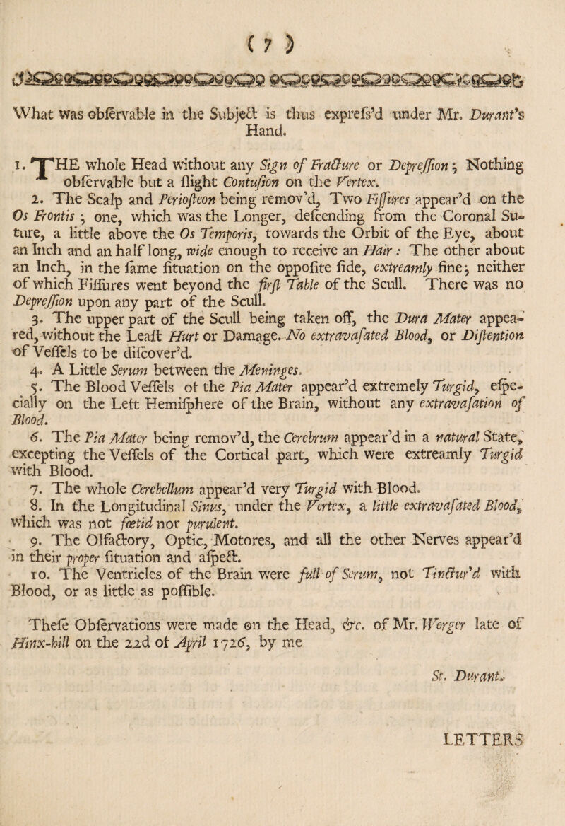 Hand i. TTHE whole Head without any Sign of FraCure or Deprejfion; Nothing obfervable but a flight Contufion on the Vertex. 2. The Scalp and Feriofieon being remov’d. Two Fiffures appear’d on the Os Frontis ^ one, which was the Longer, defending from the Coronal Su¬ ture, a little above the Os Temporis, towards the Orbit of the Eye, about an Inch and an half long, wide enough to receive an Hair: The other about an Inch, in the lame lituation on the oppolite fide, extreamly fine, neither of which Fifiures went beyond the firft Table of the Scull There was no Deprejfion upon any part of the Scull 3« The upper part of the Scull being taken off, the Dura Mater appea*® red, without the Leafi: Hurt ox Damage* No extravafated Bloody or Difiention of Veflels to be dilcover’d. 4« A Little Serum between the Meninges. 5. The Blood Veffels of the Via Mater appear’d extremely Turgid, espe¬ cially on the Lett Hemilphere of the Brain, without any extravafation of Blood. 6. The Via Mater being remov’d, the Cerebrum appear’d in a natural State* excepting the Veffels of the Cortical part, which were extreamly Turgid with Blood. 7. The whole Cerebellum appear’d very Turgid with Blood. 8. In the Longitudinal Sinus, under the Vertex, a little extravafated Bloody which was not foetid nor purulent. 9. The OlfaHory, Optic, Motores, and all the other Nerves appear’d in their proper Situation and alp eft* to. The Ventricles of the Brain were full of Serum, not Tin Cud d with Blood, or as little as poffible. Thefe Oblervations were made ©n the Head, of Mr, l Forger late of Hinx-kill on the 22d oi April 1725, by me St, Durant, LETTERS
