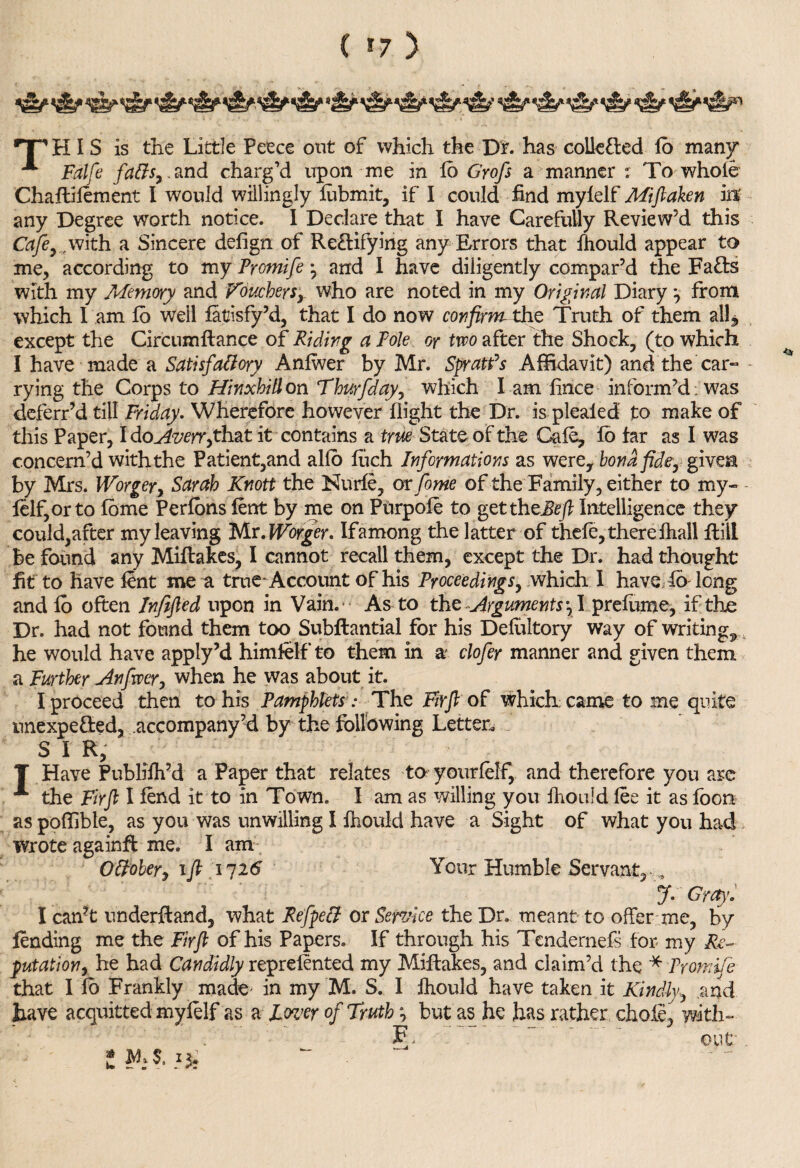 ( *7 ) ■TP H I S is the Little Peece out of which the Dr. has collected fb many* ^ Falfe faffs,. and charg’d upon me in lo Gyofs a manner r To whole Chaftifement I would willingly lubmit, if I could fold mylelf Miftaken M any Degree worth notice. I Declare that I have Carefully Review’d this Cafe,., with a Sincere defign of Reftifying any Errors that fhould appear to me, according to my Promife * and I have diligently compar’d the Faffs with my Memory and Vouchers,, who are noted in my Original Diary from which I am lo well latisfy’d, that I do now confirmtho: Truth of them all*, except the Circumftance of Riding a Pole or two after the Shock, (to which I have made a Satisfaffoyy Anlwer by Mr. Spratfs Affidavit) and the car¬ rying the Corps to Hinxhifl on Thurfday, which l am flnce inform’d , was deferr’d till Friday. Wherefore however flight the Dr. is pleated to make of this Paper, I doAverrfth&t it contains a true State of the Gale, lo far as I was concern’d with the Patient,and alio fuch Informations as werey bond fide, given by Mrs. Worger, Sarah Knott the Nurfe, or fome of the Family, either to my- felf,orto fome Perfbns lent by me on Ptirpofe to get theBe ft Intelligence they could,after my leaving Mr. Worger. If among the latter of thefe, there Ihall flill be found any Miflakes, I cannot recall them, except the Dr. had thought fit to have lent me a true-Account of his Proceedings, which I have^fo long and lo often Infifted upon in Vain. As to the Arguments \\ prefume, if the Dr. had not found them too Subftantial for his Defultory way of writings he would have apply’d himfelf to them in a clofer manner and given them a Further Anfwer, when he was about it. I proceed then to his Pamphlets : The Firft of which: came to me quite unexpe&ed, accompany’d by the following Letter, S I R, T Have Publifh’d a Paper that relates to yourlelf, and therefore you are **“ the Fir ft I fend it to in Town. I am as willing you fhould lee it as loon aspoffible, as you was unwilling I fhould have a Sight of what you had . wrote againft me. I am Offober, ift 1726 Your Humble Servant* J. Gray. I can?t underftand, what Refpeff or Service the Dr. meant to offer me, by lending me the Firft of his Papers. If through his Tendernefs for my Re¬ putation, he had Candidly reprelented my Miflakes, and claim’d the * Promife that I fo Frankly made' in my M. S. I fhould have taken it Kindly, and have acquitted mylelf as a loz’er of Truth *■> but as he has rather chofe, with- F. out i. ¥1 ?.13*