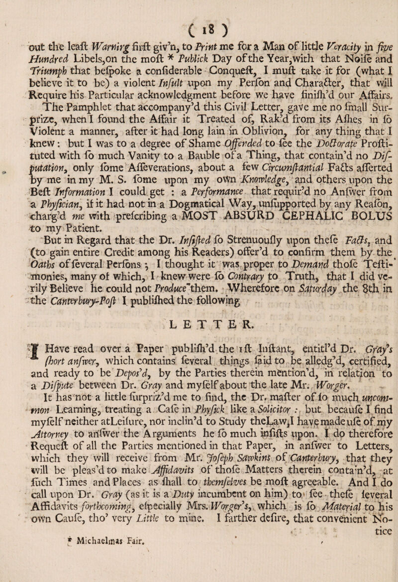 out the leaft Warning firft giv’n, to Print me for a Man of little Veracity in five Hundred Libels, on the moft * Publick Day of the Year, with that Node and Triumph that befpoke a considerable Conqueft, I mult take it for (what I believe it to be) a violent Infult upon my Perfon and Character, that will Require his Particular acknowledgment before we have finifh’d onr Affairs. The Pamphlet that accompany’d this Civil Letter, gave me no fmall Sur¬ prize, when I found the Affair it Treated of, Rak’d from its Afh.es in fo Violent a manner, after it had long lain in Oblivion, for any thing that I knew; but I was to a degree of Shame Offended to fee the Dolt or ate Profli- tuted with fo much Vanity to a Bauble of a Thing, that contain’d no De¬ putation, only fbme Affeverations, about a few Circumflantial Fafls afferted by me in my M. S. fbme upon my own Knowledge, and others upon the Bell Information I could get : a Performance that requir’d no Anfwer from a Phyfician, if it had notin a Dogmatical Way, unfupported by any Reafon, charg’d me with prefcribing a MOST ABSURD CEPHALIC BOLUS to my Patient. But in Regard that the Dr. Infified fo Strenuoufly upon thefe Falls, and (to gain entire Credit among his Readers) offer’d to confirm them by the Oaths offeveral Perfons •, I thought it was proper to Demand thole Teili- monies, many of which, I knew were fo Contrary to Truth, that I did ve¬ rily Believe he could not Produce* them. Wherefore on Saturday the 8th in ' the Canterbury-Pofi I publilhed the following ; L E T T E R. •J Have read over a Paper publifh’d the r ft Inflant, entitl’d Dr. Grafs fhort anfwer, which contains feveral things laid to be alledg’d, certified, and ready to be Depos’d, by the Parties therein mention’d, in relation to a Difpute between Dr. Gray and myfelf about the late Mr. Worger. It has not a little furpriz’d me to find, the Dr. mailer of fo much uncom¬ mon Learning, treating a Cafe in Phyftch like a Solicitor: but becaufe I find myfelf neither atLeifure, nor inclin’d to Study theLaw,I have made ufe of my Attorney to anfwer the Arguments he fo much infifts upon. I dp therefore Requeft of all the Parties mentioned in that Paper, in anfwer to Letters, which they will receive from Mr. Jofiepb Sawkins of Canterbury, that they will be pleas’d to make affidavits of thole Matters therein contain’d, at fuch Times and Places as fliall to themfelves be mofl agreeable. And I do call upon Dr. Gray (as it is a Duty incumbent on him) to* fee thefe leveral Affidavits forthcoming, efpecially Mrs. Worger7 s, which is fo Material to his own Caufe, tho’ very Little to mine. I farther defire, that convenient No- tice * Michaelmas Fair. r
