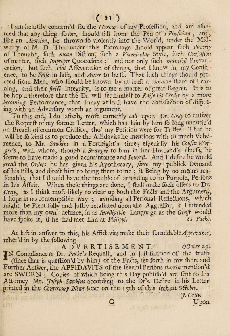 ( >o I am heartily concern’d for the Homvr of my Profeffion, and am affir¬ med that any thing {&lm7 fhould fill from the Pen of a Phyftcian *, and, like an Abortion, be thrown fb violently into the World, under the Mid- wifr’y ofM. D. That under this Patronage fhould appear fuch Poverty of Thought, fuch mean DiXion, fuch a Vermicular Style, fuch Confufion of matter, fuch Improper Quotations y and not only fuch manifefi Prevari¬ cation, but fuch Flat Alfeveration of things, that I know in my.Confci- ence, to be Falfe in faff, and Averr to befo. That fuch things fliould pro¬ ceed from Men, who fhould be known by at leaft a common ihare of Lear¬ ning, and their fltitt Integrity, is to me a matter of great Regret. It is to . be hop’d therefore that the Dr. will fet himfelf to Raife his Credit by a more becoming Performance, that 1 may at leaft have the Satisfaction of dilut¬ ing with an Adverfary worth an argument. To this end, Ido afrefh, moft earneftly call upon Dr. Gray to an fiver the Requeft of my former Letter, which has lain by him fb long unnoticed A n Breach of common Civility, tho’ my Petition were for Trifles : That he . will be fb kind as to produce the Affidavits he mentions with fo much Vehe¬ mence, to Mr. Sawkins in a Fortnight’s time*, efpeciaKy his Coufin Wor¬ ker's , with whom, though a Stranger to him in her Husband’s illnefs, he leems to have made a good acquaintance and Interefl. And I defire he would recall the Orders he has given his Apothecary, fince my publick Demand of his Bills, and direX him to bring them tome j it Being by no means rea- lonable, that I fhould have the trouble of attending to no Purpofe, Perfons in his Affair. When thefe things are done, I fhall make fiich offers to Dr Gray, as I think moft likely to clear up both the FaXs and the Argument, I hope in no contemptible way m, avoiding all Perfonal RefleXions, which, might be Plentifully and juftly retaliated upon the Aggreffor, if I intended more than my own defence, in as Intelligible Language as the Ghojl would have fpoke it, if he had met him at Philippi. C Packe* At laft in anfwer to this, his Affidavits make their formidable Appearance, ufher’d in by the following ADVERTISEME NT. . Otfober 2p. IN Compliance fo Dr. Packers-Requeft, and in Juftification of the truth * (fince that is queftion’d by him) of the FaXs, let forth in my fhort arid Further Anfwer, the AFFIDAVITS of the feveral Perfons therein mention’d are SWORN *, Copies of which being this Day publifli’d are fent to his Attorney Mr. Jofeph Sarvhins according to the Dr’s. Defire in his Letter printed in the Canterbury News-letter on the i <th of this inftant Ottobcr. J. Gray. G Upon