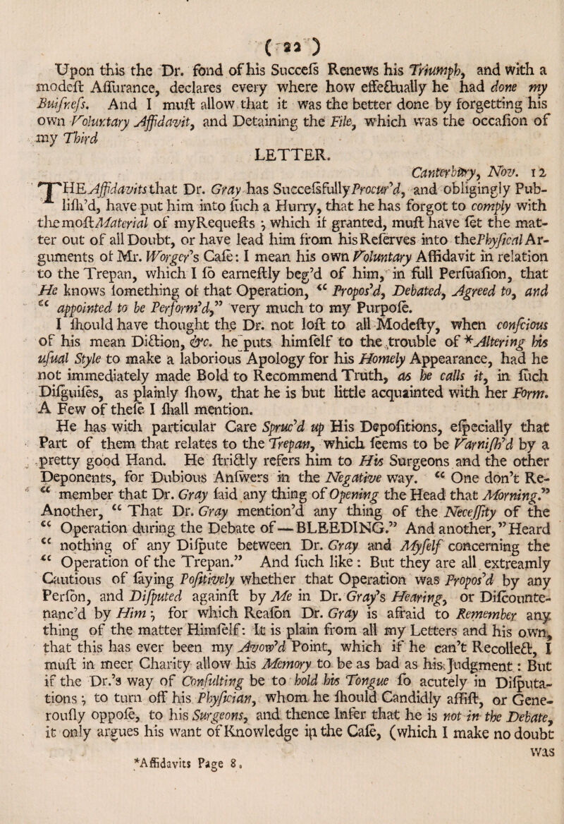 ('23 ) Upon this the Dr. fbnd of his Sneeds Renews his Triumph, and with a snodeft Affurance, declares every where how effectually he had done my Buifnefs. And I mult allow that it was the better done by forgetting his own Voluntary Affidavit, and Detaining the Fite, which was the occafion of my Third LETTER. Canterbury, Nov. 12 '1 ^llRAjfdavitsthat Dr. G’my has SuccefsfullyProcur'd, and obligingly Pub- lifh’d, have put him into fuch a Hurry, that he has forgot to comply with the mo Ft Material of myRequefts *, which it granted, muff have let the mat¬ ter out of all Doubt, or have lead him from hisReferves into thzPhyfical Ar¬ guments of Mr. Worger’s Cafe: I mean his own Voluntary Affidavit in relation to the Trepan, which I fo earnestly beg’d of him, in full Perfuafion, that He knows lomething of that Operation, u Propos’d, Debated, Agreed to, and u appointed to be Perform’dvery much to my Purpofe. I Ihould have thought the Dr. not loft to all Modefty, when confeious of his mean DiClion, &c* he puts himlelf to the trouble of * Altering his ufual Style to make a laborious Apology for his Homely Appearance, had he not immediately made Bold to Recommend Truth, as he calls it, in fucli Dilguiles, as plainly fhow, that he is but little acquainted with her Form. A Few of thefe I fhall mention. He has with particular Care Spruc’d up His Depofitions, elpecially that Part of them that relates to the Trepan, which feems to be Varnifh’d by a .pretty good Hand. He flri&ly refers him to His Surgeons and the other Deponents, for Dubious Anlwers in the Negative way. <c One don’t Re- a member that Dr. Gray laid any thing of Opening the Head that Morning Another, u That Dr .Gray mention’d any thing of the NeceJJity of the £C Operation during the Debate of—-BLEEDING.” And another,’’Heard cc nothing of any Dilpute between Dr. Gray and Myfelf concerning the u Operation of the Trepan.” And fuch like: But they are all extreamly Cautious of faying Pofitively whether that Operation was Propos’d by any Perfon, and Difputed againft by Me in Dr. Gray’s Hearing, or Difcounte- nanc’d by Him for which Reafon Dr. Gray is afraid to Remember any thing of the matter Himlelf: It is plain from all my Letters and his own, that this has ever been my Avow’d Point, which if he can’t Recoiled:, I mull in meer Charity allow his Memory to be as bad as his. judgment: But if the Dr.’s way of Consulting be to hold his Tongue fo acutely in Dicta¬ tions to turn off his Phyfician, whom he fliould Candidly affift, or Gene- roufly oppofe, to his Surgeons, and thence Infer that he is not in the Debate, it only argues his want of Knowledge ip the Cafe, (which I make no doubt was ^Affidavits Page 8, * o