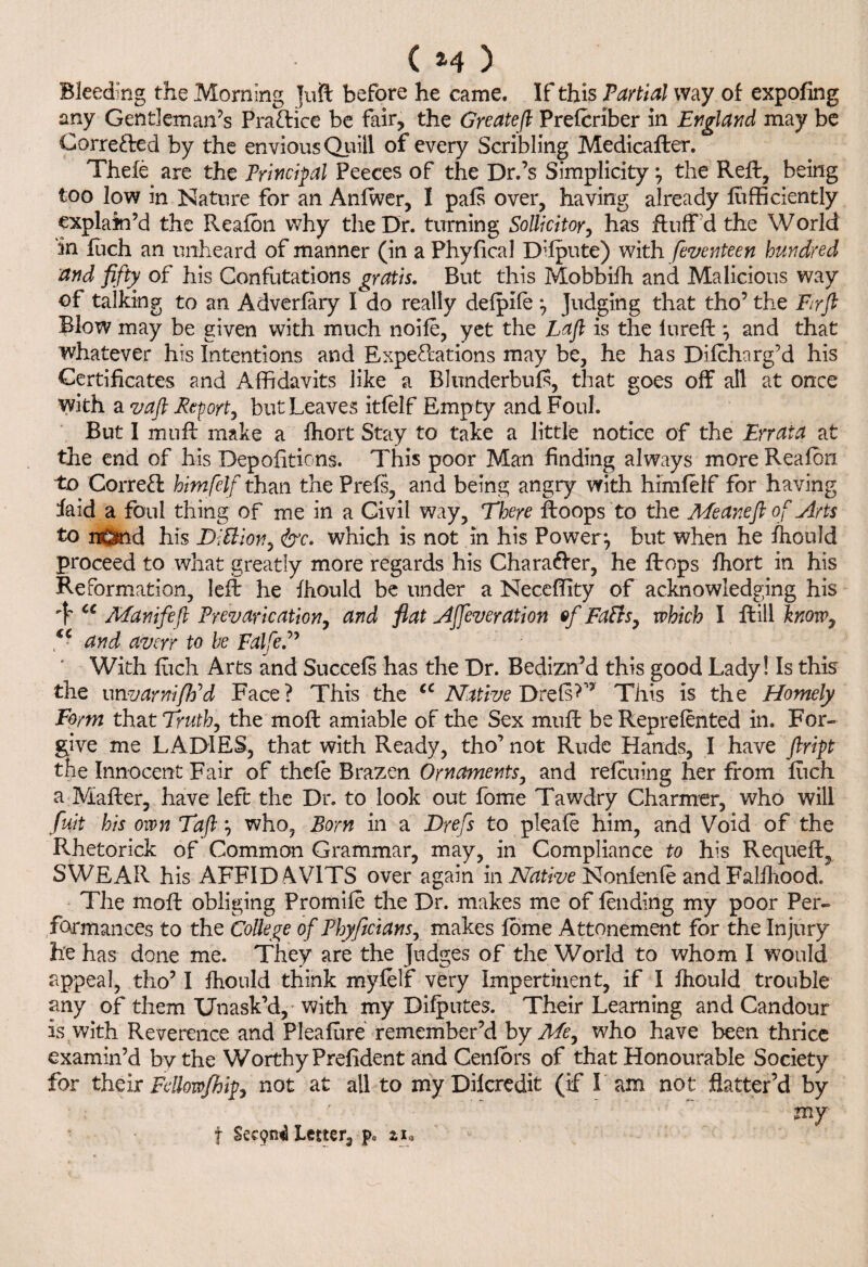 ( *4 ) Bleeding the Morning juft before he came. If this Partial way of expofing any Gentleman’s Practice be fair, the Greateft Prelcriber in England may be Corrected by the envious Quill of every Scribling Medicafter. Thefe are the Principal Peeces of the Dr.’s Simplicity \ the Reft, being too low in Nature for an Anlwer, I pals over, having already lufficiently explain’d the Realon why the Dr. turning Sollicitor, has fluff’d the World in fuch an unheard of manner (in a Phyfical Dilpute) with feventeen hundred and fifty of his Confutations gratis. But this Mobbifh and Malicious way of talking to an Adverlary I do really delpife ^ Judging that tho’ the Fir ft Blow may be given with much noile, yet the Laft is the iureft *, and that whatever his Intentions and Expectations may be, he has Dilcharg’d his Certificates and Affidavits like a Blunderbuls, that goes off all at once with a vaft Report, but Leaves itlelf Empty and Foul. But I mnft make a fhort Stay to take a little notice of the Errata at the end of his Depofitions. This poor Man finding always more Realon. to Corre& himfelf than the Prels, and being angry with himfelf for having faid a foul thing of me in a Civil way. There ftoops to the Meaneft of Arts to nOnd his DAion, &c. which is not in his Power*, but when he fhould proceed to what greatly more regards his Charadler, he ftops fhort in his Reformation, left he fhould be under a Neceffity of acknowledging his 'Y cc Manifeft Prevarication, and fiat Affeveration of FaVts, which I ftill know, €C and averr to be Falfe.” With fiich Arts and Succels has the Dr. Bedizn’d this good Lady! Is this the unvarni/Ed Face? This the cc Native DrelsC’ This is the Homely Form that Truth, the moft amiable of the Sex muft be Reprelented in. For- give me LADIES, that with Ready, tho’ not Rude Hands, I have ftript the Innocent Fair of thele Brazen Ornaments, and refcuing her from luch a Mailer, have left the Dr. to look out fome Tawdry Charmer, who will fuit his own Taft} who, Born in a Drefs to pleale him, and Void of the Rhetorick of Common Grammar, may, in Compliance to his Requeft, SWEAR his AFFIDAVITS over again in Native Nonlenle and Falihood. The moft obliging Promile the Dr. makes me of lending my poor Per¬ formances to the College of Phyficians, makes lome Attonement for the Injury he has done me. They are the Judges of the World to whom I would appeal, tho’ I fhould think mylelf very Impertinent, if I fhould trouble any of them Unask’d, with my Difputes. Their Learning and Candour is with Reverence and Plealure remember’d by Me, who have been thrice examin’d by the Worthy Prefident and Cenlors of that Honourable Society for their Fdlowfhip, not at all to my Dilcredit (if I am not flatter’d by my f Letter, pc zi,