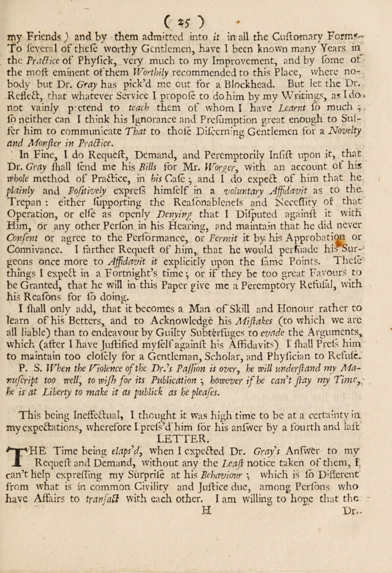 ( *5 ) my Friends) and by them admitted into it in all the Cuftomary Form«v To feveral of thefe worthy Gentlemen, have I been known many Years in the pyattice of Phyfick, very much to my Improvement, and by fbme ot the moft eminent of them Worthily recommended to this Place, where no- body but Dr. Gray has pick’d me out for a Blockhead. But let the Dr. Reflect, that whatever Service I propole to do him by my Writings, as Ida* not vainly pretend to teach them of whom I have Learnt fo much ; fb neither can I think his Ignorance and Prefumption great enough to Suf¬ fer him to communicate That to thofe Difcern’ng Gentlemen for a Novelty and Monfter in Prattice. In Fine, I do Requeft, Demand, and Peremptorily Infill upon it, that Dr. Gray fhall lend me his Bills for Mr. Worger, with an account ot his whole method of Practice, in his Gale 7 and I do expeCl of him that he plainly and Pofitively exprefs himfelf in a voluntary Affidavit as to the. Trepan : either fupporting the Reafbnablenels and Keceffity of that Operation, or elfe as openly Denying that I Difputed againft it with Him, or any other Perton in his Hearing, and maintain that he did never Confent or agree to the Performance,, or Permit it by his Approbation or Connivance. I farther Requeft of him,, that he would perfuade his Sur-J: geons once more to affidavit it explicitly upon the fame Points. Thele things I expert in a Fortnight’s time:, or if they be too great Favours to be Granted, that he wifi in this Paper give me a Peremptory Refufal, with his Reafons for fo doing. I fhall only add, that it becomes a Man of Skill and Honour rather to learn of his Betters, and to Acknowledge his Miftakes (to which we are all liable) than to endeavour by Guilty Subterfuges to evade the Arguments* which (after I have Juftified myfelf againft his Affidavits) I fhall Prefs him to maintain too clofely for a Gentleman, Scholar, and Phyfician to Refufc. P. S. When the Violence of the Dr.’s PaJJion is over, he will under ft and my Ma- nufeript too well7 to wifh for its Publication \ however if he can’t flay ?ny Timcy; he is at Liberty to make it as publick as he pieafes. This being Ineffectual, I thought it was high time to be at a certainty in my expectations, wherefore I prefs’d'him for his anfvver by a fourth and laft LETTER. THE Time being elaps’d, when I expeded Dr. Gray s Anfwfcr to my Requeft and Demand, without any the Leapt notice taken of them, I; can’t help exprefling my Surpriie at his Behaviour \ which is fo Different from what is in common Civility and Juftice due, among Perfons who have Affairs to tranfaft with each other. I am willing to hope that the H ‘ Dr,-
