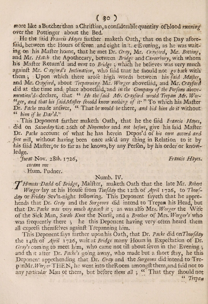 C 3° ) more like a Butcher than a Chriftian, a confiderable quantity of blood running over the Pottinger about the Bed. He the laid Francis Hayes further maketh Oath,that on the Day afore¬ said, between the Hours of feven and eight in -Evening, as he was wait¬ ing on his Mafter home, that he met Dr. Gray, Mr. Cray ford, Mr. Boning, and Mr. Hatch the Apothecary, between Bridge and Canterbury, with whom his Mafter Return’d and went to Bridge y which he believes was very much againft Mr. O'ay ford’s Inclination, who faid tiiat he ihould not go back with them} Upon which there arole high words between his faid Mafter, and Mr. Cray ford, about Trepanning Mr. Worger abovefaid, and Mr. Cray ford did at the time and place abovefaid, and in the Company of the Perfons above- mention’d; declare, that u He the faid Mr. Cray ford would Trepan Mr. Wor- ccgery and that his faidMafter fhould know nothing of if ” To which his Mafter Dr. Packe made anfwer, cc That he would be there, and bid him do it without cc him if he Dar’dT This Deponent farther maketh Oath, that he the faid Francis Hayes, did on Saturday ti\t- 26 th of November and not before, give his faid Mafter. Dr. Packe account of what he has herein Depos’d of his own accord and free will, without having been once ask'd any thing in Relation to it by •his faid Mafter, or lo far as he knows, by any Perfon, by his order or know¬ ledge. Jurat -Nov. 28th. 1726, Francis Hayes* coram me v Hum. Pudner. Numb. IV. TT*Hornas Dadd of Bridge, Malfter, maketh Oath that the late Mr. Robert Worger iay at his Houle from Tuefday the 12th of April 1726, to Thurs¬ day or Friday Sev’n-night following. This Deponent fayeth that he appre¬ hends that Dr. Gray and the Surgeons did intend to Trepan his Head, but ■that Dr. Packe was very much againft it •, as was alio Mrs. Worger the Wife of the Sick Man, Sarah Knot the Nude, and a Brother of Mrs. Worger’s who was frequently there *, he this Deponent having very often heard them all exp re Is themfelves againft Trepanning him. This Deponent fays farther upon his Oath, that Dr. Packe did 0nThurfday the 14th of April 1726, wait at Bridge many Hours in Expectation of Dr. Grafs coming to meet him, who came not till about ieven in the Evening *, and that after Dr. Packe’s going away, who made but a fhort ftay, he this Deponent apprehending that Dr. Gray and the Surgeons did intend to Tre- panMr.fTor^er THEN, he went into theRoom amongft them,and faid not to any particular Man of them, but before them all y iC That they fhould not Trepan «