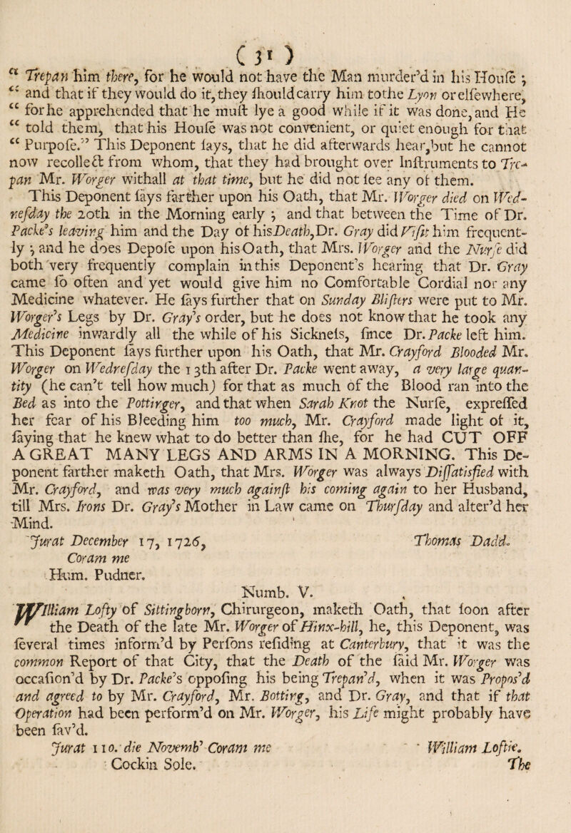 Ci Trepan him therey for he would not have the Man murder'd in Ins Houle ; and that if they would do it, they ihouldcarry him tothe Lyon orelfewliere, “ for he apprehended that he muft lye a good while if it was done, and He cc told them, that his Houle was not convenient, or quiet enough for that cc Purpofe/’ This Deponent lays, that he did afterwards hear,but he cannot now recollect from whom, that they had brought over In Hr u meats to Tre¬ pan Mr. Worger withall at that time, but he did not lee any ot them. This Deponent lays farther upon his Oath, that Mr. Worker died on Wed- refday the 20th in the Morning early \ and that between the Time of Dr. Pacids leaving him and the Day ofhisDr^,Dr. Gray &&Fifit \Lm frequent¬ ly \ and he does Depole upon his Oath, that Mrs. Worger and the Nvrfe did both very frequently complain in this Deponent's hearing that Dr. Gray came lo often and yet would give him no Comfortable Cordial nor any Medicine whatever. He lays further that on Sunday Blifttrs were put to Mr. Worger’s Legs by Dr. Gray's order, but he does not know that he took any Medicine inwardly all the while of his Sicknels, fmee Dr. Packe left him. This Deponent lays further upon his Oath, that Mr. Crayford Blooded Mr. Worger on We dr efday the 13 th after Dr. Packe went away, a very large quan¬ tity (he can’t tell how much) for that as much of the Blood ran into the Bed as into the Pottirger, and that when Sarah Knot the Nurle, exprelfed her fear of his Bleeding him too much7 Mr. Crayford made light of it, laying that he knew what to do better than Ihe, for he had CUT OFF A GREAT MANY LEGS AND ARMS IN A MORNING. This De~ ponent farther maketh Oath, that Mrs. Worger was always Diffdtisfied with Mr. Crayford, and was very much again ft his coming again to her Husband, till Mrs. Irons Dr. Grafs Mother in Law came on Thurfday and alter’d her Mind. 'Jurat December 17, 1726, Thomas Dadd. Coram me Hum. Pudner. Numb. V. Jftffllliam Lofty of Sittingborn,Chirurgeon, maketh Oath, that loon after  the Death of the late Mr. Worger of Hinx-hilf he, this Deponent, was leveral times inform’d by Perlbns reliding at Canterbury, that it was the common Report of that City, that the Death of the faid Mr. Worger was occasion'd by Dr. Packers oppoling his being Trepan’d, when it was Propos’d and agreed to by Mr. Crayford, Mr. Bottirg, and Dr. Gray, and that if that Operation had been perform’d on Mr. Worger j his Life might probably have been lav’d. Jurat 110. die Novemb’ Coram me  * William Loftk\ Cockin Sole. The